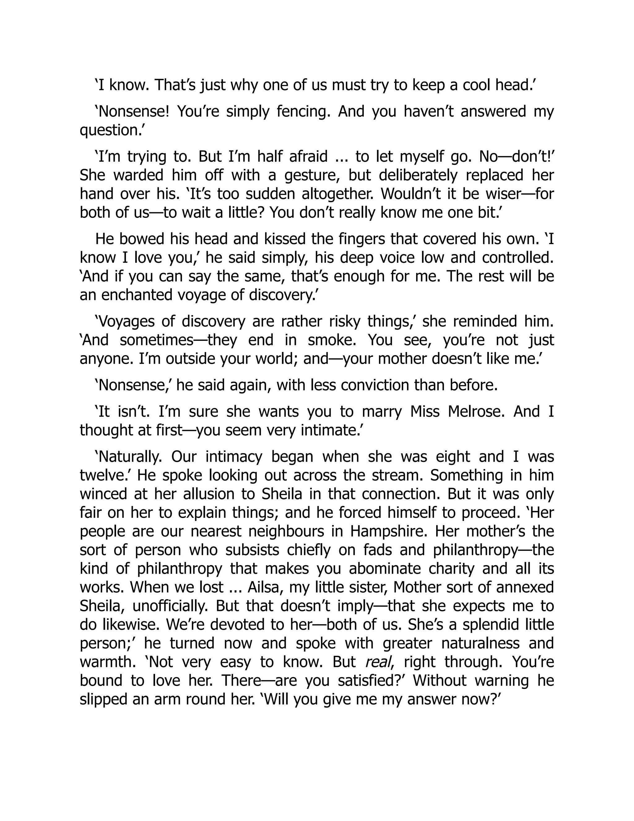 ‘I know. That’s just why one of us must try to keep a cool head.’
‘Nonsense! You’re simply fencing. And you haven’t answered my
question.’
‘I’m trying to. But I’m half afraid ... to let myself go. No—don’t!’
She warded him off with a gesture, but deliberately replaced her
hand over his. ‘It’s too sudden altogether. Wouldn’t it be wiser—for
both of us—to wait a little? You don’t really know me one bit.’
He bowed his head and kissed the fingers that covered his own. ‘I
know I love you,’ he said simply, his deep voice low and controlled.
‘And if you can say the same, that’s enough for me. The rest will be
an enchanted voyage of discovery.’
‘Voyages of discovery are rather risky things,’ she reminded him.
‘And sometimes—they end in smoke. You see, you’re not just
anyone. I’m outside your world; and—your mother doesn’t like me.’
‘Nonsense,’ he said again, with less conviction than before.
‘It isn’t. I’m sure she wants you to marry Miss Melrose. And I
thought at first—you seem very intimate.’
‘Naturally. Our intimacy began when she was eight and I was
twelve.’ He spoke looking out across the stream. Something in him
winced at her allusion to Sheila in that connection. But it was only
fair on her to explain things; and he forced himself to proceed. ‘Her
people are our nearest neighbours in Hampshire. Her mother’s the
sort of person who subsists chiefly on fads and philanthropy—the
kind of philanthropy that makes you abominate charity and all its
works. When we lost ... Ailsa, my little sister, Mother sort of annexed
Sheila, unofficially. But that doesn’t imply—that she expects me to
do likewise. We’re devoted to her—both of us. She’s a splendid little
person;’ he turned now and spoke with greater naturalness and
warmth. ‘Not very easy to know. But real, right through. You’re
bound to love her. There—are you satisfied?’ Without warning he
slipped an arm round her. ‘Will you give me my answer now?’
 