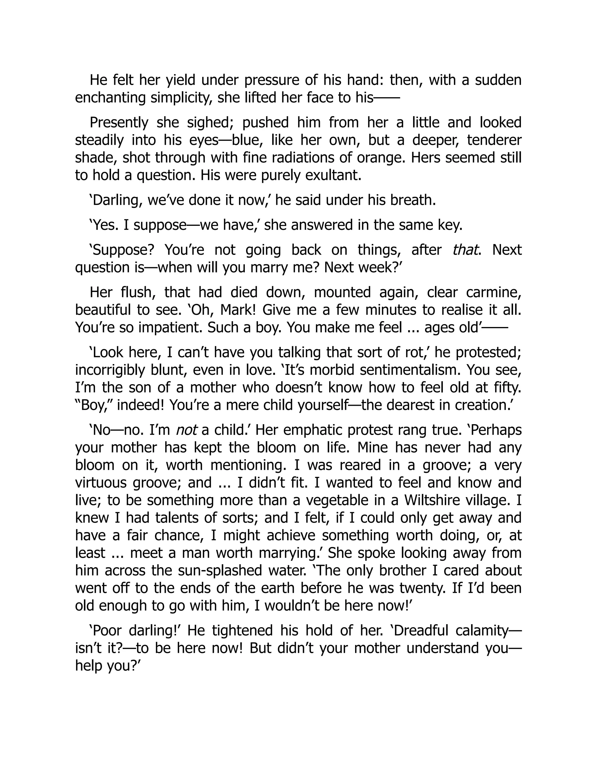 He felt her yield under pressure of his hand: then, with a sudden
enchanting simplicity, she lifted her face to his⸺
Presently she sighed; pushed him from her a little and looked
steadily into his eyes—blue, like her own, but a deeper, tenderer
shade, shot through with fine radiations of orange. Hers seemed still
to hold a question. His were purely exultant.
‘Darling, we’ve done it now,’ he said under his breath.
‘Yes. I suppose—we have,’ she answered in the same key.
‘Suppose? You’re not going back on things, after that. Next
question is—when will you marry me? Next week?’
Her flush, that had died down, mounted again, clear carmine,
beautiful to see. ‘Oh, Mark! Give me a few minutes to realise it all.
You’re so impatient. Such a boy. You make me feel ... ages old’⸺
‘Look here, I can’t have you talking that sort of rot,’ he protested;
incorrigibly blunt, even in love. ‘It’s morbid sentimentalism. You see,
I’m the son of a mother who doesn’t know how to feel old at fifty.
“Boy,” indeed! You’re a mere child yourself—the dearest in creation.’
‘No—no. I’m not a child.’ Her emphatic protest rang true. ‘Perhaps
your mother has kept the bloom on life. Mine has never had any
bloom on it, worth mentioning. I was reared in a groove; a very
virtuous groove; and ... I didn’t fit. I wanted to feel and know and
live; to be something more than a vegetable in a Wiltshire village. I
knew I had talents of sorts; and I felt, if I could only get away and
have a fair chance, I might achieve something worth doing, or, at
least ... meet a man worth marrying.’ She spoke looking away from
him across the sun-splashed water. ‘The only brother I cared about
went off to the ends of the earth before he was twenty. If I’d been
old enough to go with him, I wouldn’t be here now!’
‘Poor darling!’ He tightened his hold of her. ‘Dreadful calamity—
isn’t it?—to be here now! But didn’t your mother understand you—
help you?’
 
