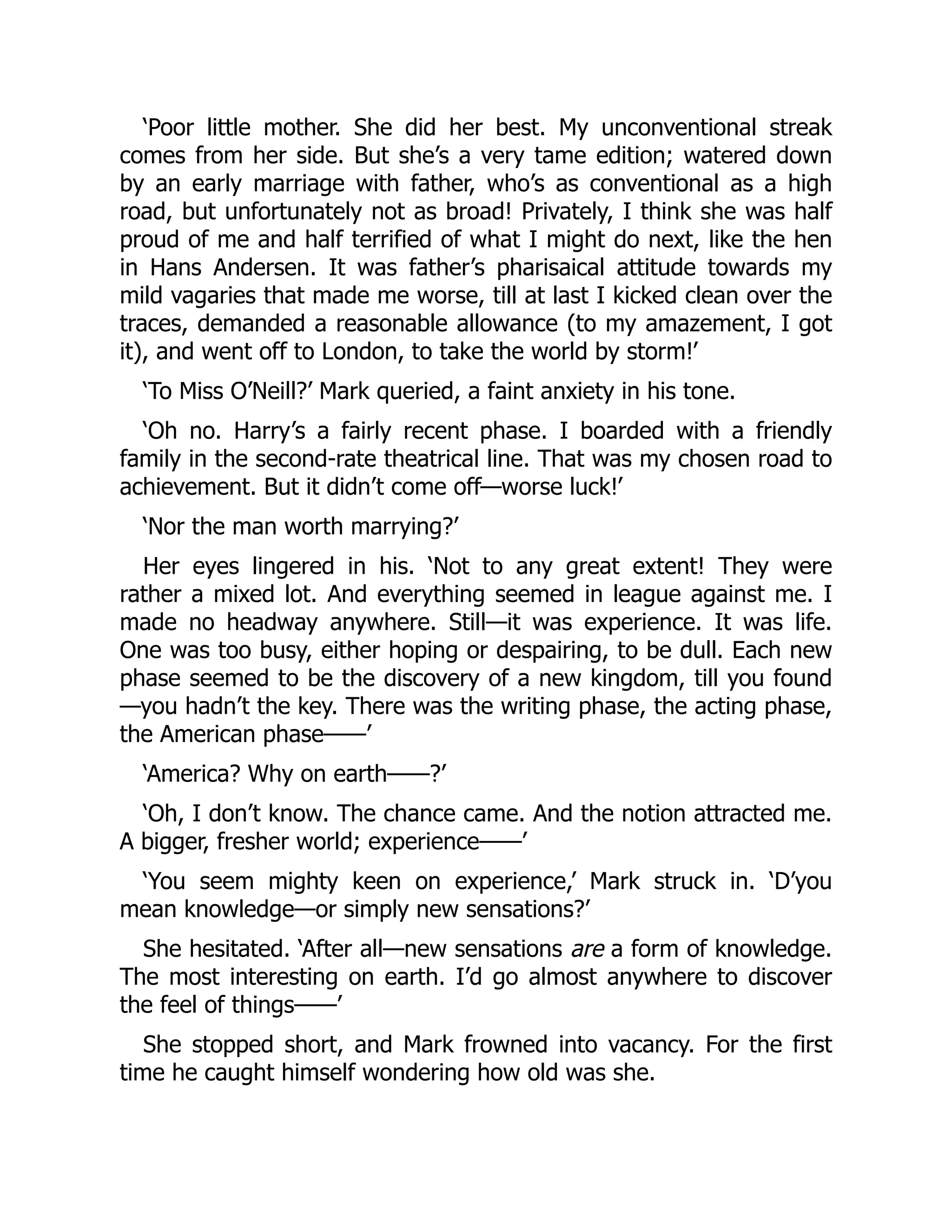 ‘Poor little mother. She did her best. My unconventional streak
comes from her side. But she’s a very tame edition; watered down
by an early marriage with father, who’s as conventional as a high
road, but unfortunately not as broad! Privately, I think she was half
proud of me and half terrified of what I might do next, like the hen
in Hans Andersen. It was father’s pharisaical attitude towards my
mild vagaries that made me worse, till at last I kicked clean over the
traces, demanded a reasonable allowance (to my amazement, I got
it), and went off to London, to take the world by storm!’
‘To Miss O’Neill?’ Mark queried, a faint anxiety in his tone.
‘Oh no. Harry’s a fairly recent phase. I boarded with a friendly
family in the second-rate theatrical line. That was my chosen road to
achievement. But it didn’t come off—worse luck!’
‘Nor the man worth marrying?’
Her eyes lingered in his. ‘Not to any great extent! They were
rather a mixed lot. And everything seemed in league against me. I
made no headway anywhere. Still—it was experience. It was life.
One was too busy, either hoping or despairing, to be dull. Each new
phase seemed to be the discovery of a new kingdom, till you found
—you hadn’t the key. There was the writing phase, the acting phase,
the American phase⸺’
‘America? Why on earth⸺?’
‘Oh, I don’t know. The chance came. And the notion attracted me.
A bigger, fresher world; experience⸺’
‘You seem mighty keen on experience,’ Mark struck in. ‘D’you
mean knowledge—or simply new sensations?’
She hesitated. ‘After all—new sensations are a form of knowledge.
The most interesting on earth. I’d go almost anywhere to discover
the feel of things⸺’
She stopped short, and Mark frowned into vacancy. For the first
time he caught himself wondering how old was she.
 