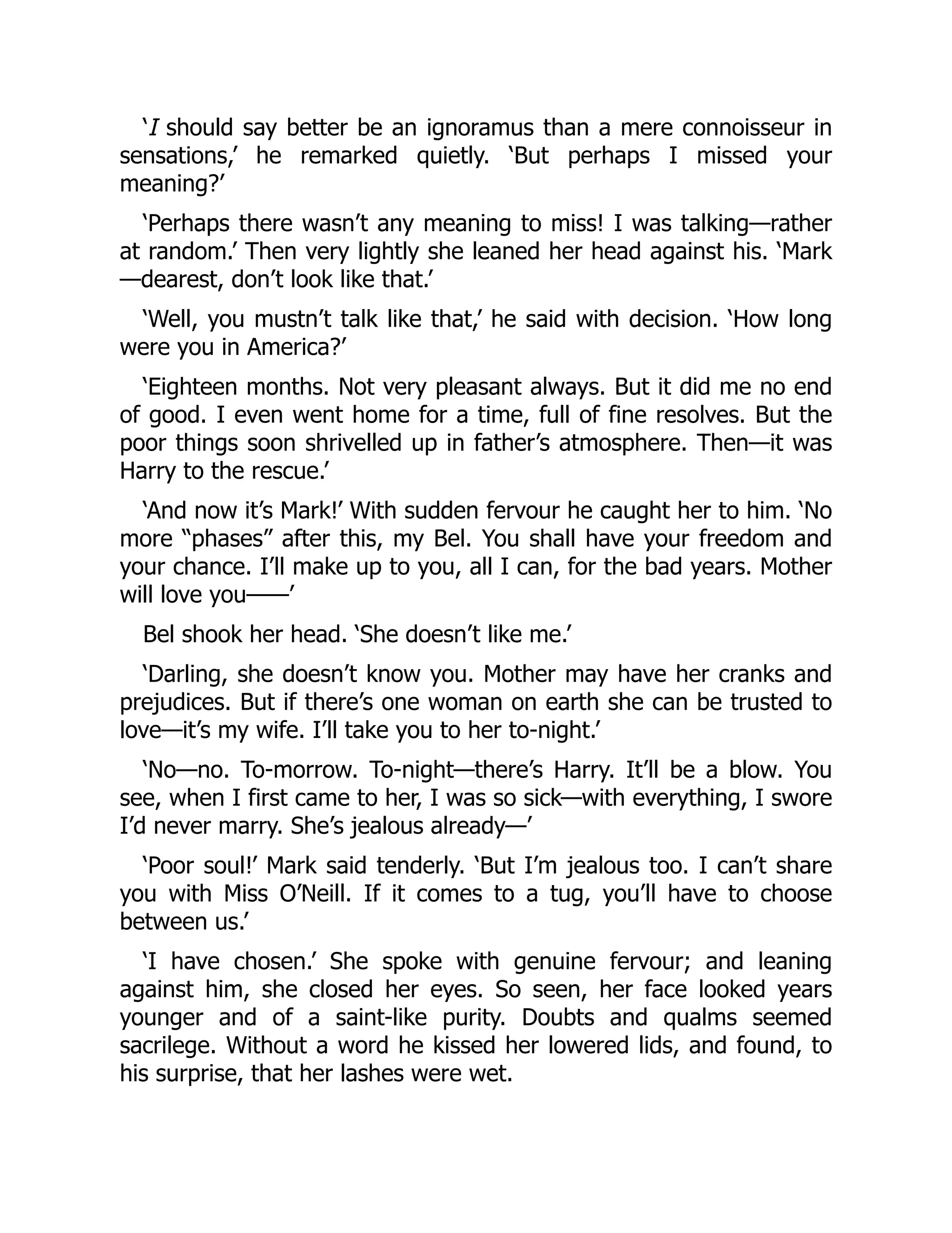 ‘I should say better be an ignoramus than a mere connoisseur in
sensations,’ he remarked quietly. ‘But perhaps I missed your
meaning?’
‘Perhaps there wasn’t any meaning to miss! I was talking—rather
at random.’ Then very lightly she leaned her head against his. ‘Mark
—dearest, don’t look like that.’
‘Well, you mustn’t talk like that,’ he said with decision. ‘How long
were you in America?’
‘Eighteen months. Not very pleasant always. But it did me no end
of good. I even went home for a time, full of fine resolves. But the
poor things soon shrivelled up in father’s atmosphere. Then—it was
Harry to the rescue.’
‘And now it’s Mark!’ With sudden fervour he caught her to him. ‘No
more “phases” after this, my Bel. You shall have your freedom and
your chance. I’ll make up to you, all I can, for the bad years. Mother
will love you⸺’
Bel shook her head. ‘She doesn’t like me.’
‘Darling, she doesn’t know you. Mother may have her cranks and
prejudices. But if there’s one woman on earth she can be trusted to
love—it’s my wife. I’ll take you to her to-night.’
‘No—no. To-morrow. To-night—there’s Harry. It’ll be a blow. You
see, when I first came to her, I was so sick—with everything, I swore
I’d never marry. She’s jealous already—’
‘Poor soul!’ Mark said tenderly. ‘But I’m jealous too. I can’t share
you with Miss O’Neill. If it comes to a tug, you’ll have to choose
between us.’
‘I have chosen.’ She spoke with genuine fervour; and leaning
against him, she closed her eyes. So seen, her face looked years
younger and of a saint-like purity. Doubts and qualms seemed
sacrilege. Without a word he kissed her lowered lids, and found, to
his surprise, that her lashes were wet.
 
