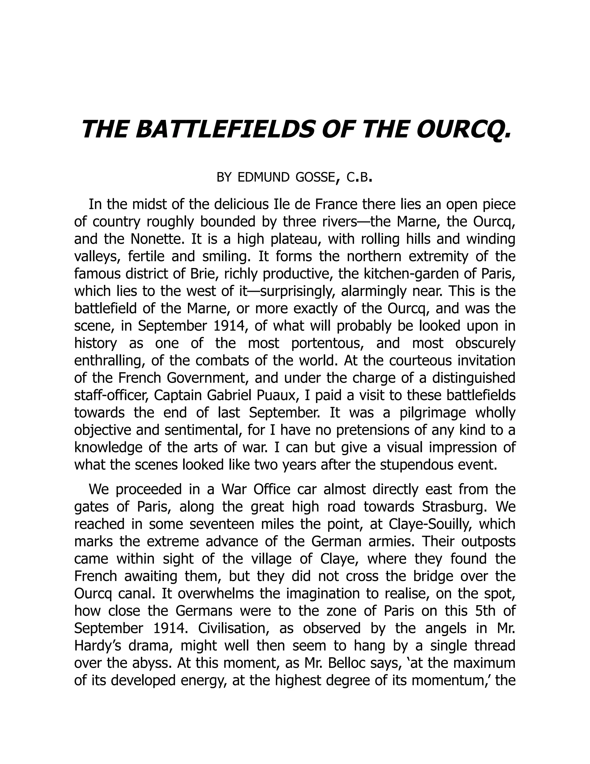 THE BATTLEFIELDS OF THE OURCQ.
by edmund gosse, c.b.
In the midst of the delicious Ile de France there lies an open piece
of country roughly bounded by three rivers—the Marne, the Ourcq,
and the Nonette. It is a high plateau, with rolling hills and winding
valleys, fertile and smiling. It forms the northern extremity of the
famous district of Brie, richly productive, the kitchen-garden of Paris,
which lies to the west of it—surprisingly, alarmingly near. This is the
battlefield of the Marne, or more exactly of the Ourcq, and was the
scene, in September 1914, of what will probably be looked upon in
history as one of the most portentous, and most obscurely
enthralling, of the combats of the world. At the courteous invitation
of the French Government, and under the charge of a distinguished
staff-officer, Captain Gabriel Puaux, I paid a visit to these battlefields
towards the end of last September. It was a pilgrimage wholly
objective and sentimental, for I have no pretensions of any kind to a
knowledge of the arts of war. I can but give a visual impression of
what the scenes looked like two years after the stupendous event.
We proceeded in a War Office car almost directly east from the
gates of Paris, along the great high road towards Strasburg. We
reached in some seventeen miles the point, at Claye-Souilly, which
marks the extreme advance of the German armies. Their outposts
came within sight of the village of Claye, where they found the
French awaiting them, but they did not cross the bridge over the
Ourcq canal. It overwhelms the imagination to realise, on the spot,
how close the Germans were to the zone of Paris on this 5th of
September 1914. Civilisation, as observed by the angels in Mr.
Hardy’s drama, might well then seem to hang by a single thread
over the abyss. At this moment, as Mr. Belloc says, ‘at the maximum
of its developed energy, at the highest degree of its momentum,’ the
 