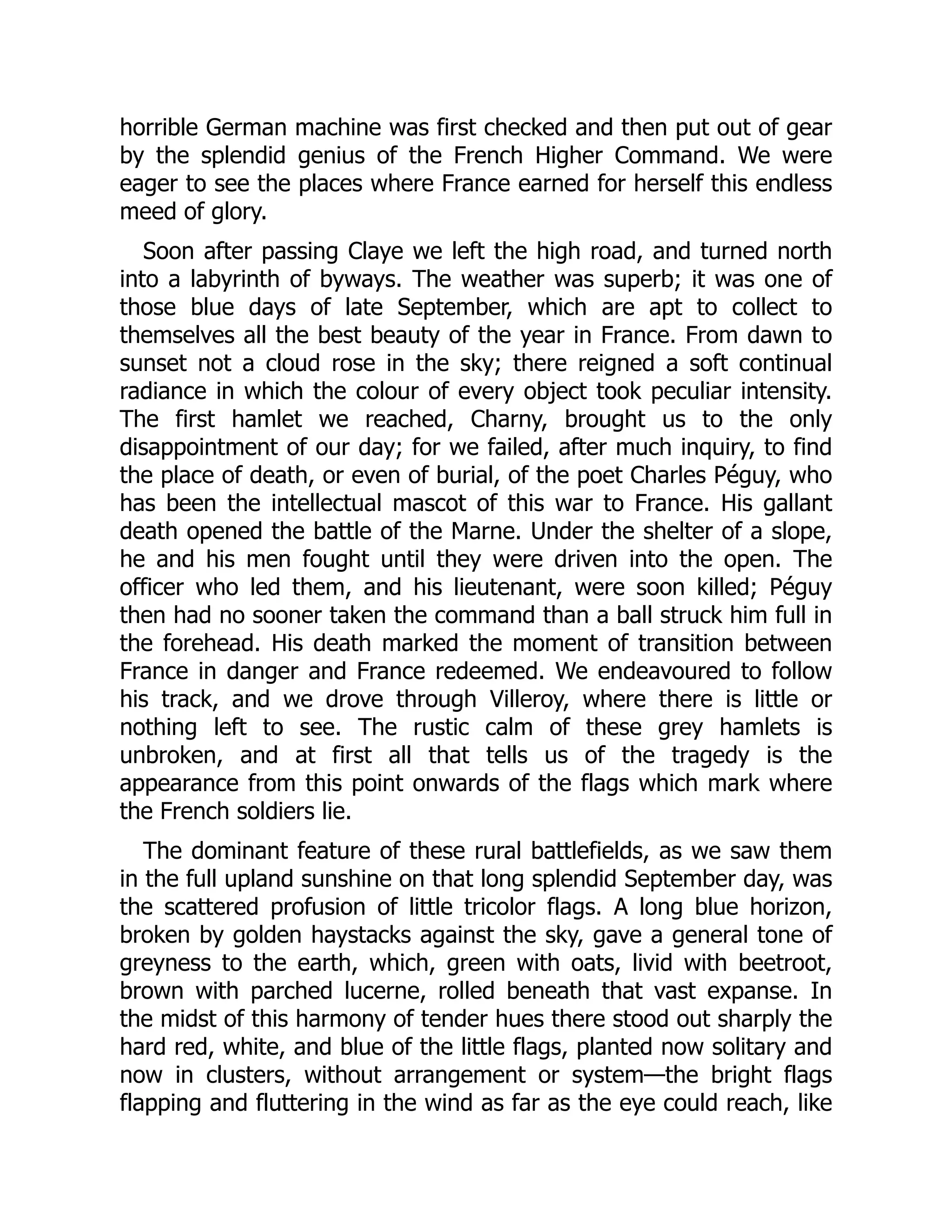 horrible German machine was first checked and then put out of gear
by the splendid genius of the French Higher Command. We were
eager to see the places where France earned for herself this endless
meed of glory.
Soon after passing Claye we left the high road, and turned north
into a labyrinth of byways. The weather was superb; it was one of
those blue days of late September, which are apt to collect to
themselves all the best beauty of the year in France. From dawn to
sunset not a cloud rose in the sky; there reigned a soft continual
radiance in which the colour of every object took peculiar intensity.
The first hamlet we reached, Charny, brought us to the only
disappointment of our day; for we failed, after much inquiry, to find
the place of death, or even of burial, of the poet Charles Péguy, who
has been the intellectual mascot of this war to France. His gallant
death opened the battle of the Marne. Under the shelter of a slope,
he and his men fought until they were driven into the open. The
officer who led them, and his lieutenant, were soon killed; Péguy
then had no sooner taken the command than a ball struck him full in
the forehead. His death marked the moment of transition between
France in danger and France redeemed. We endeavoured to follow
his track, and we drove through Villeroy, where there is little or
nothing left to see. The rustic calm of these grey hamlets is
unbroken, and at first all that tells us of the tragedy is the
appearance from this point onwards of the flags which mark where
the French soldiers lie.
The dominant feature of these rural battlefields, as we saw them
in the full upland sunshine on that long splendid September day, was
the scattered profusion of little tricolor flags. A long blue horizon,
broken by golden haystacks against the sky, gave a general tone of
greyness to the earth, which, green with oats, livid with beetroot,
brown with parched lucerne, rolled beneath that vast expanse. In
the midst of this harmony of tender hues there stood out sharply the
hard red, white, and blue of the little flags, planted now solitary and
now in clusters, without arrangement or system—the bright flags
flapping and fluttering in the wind as far as the eye could reach, like
 