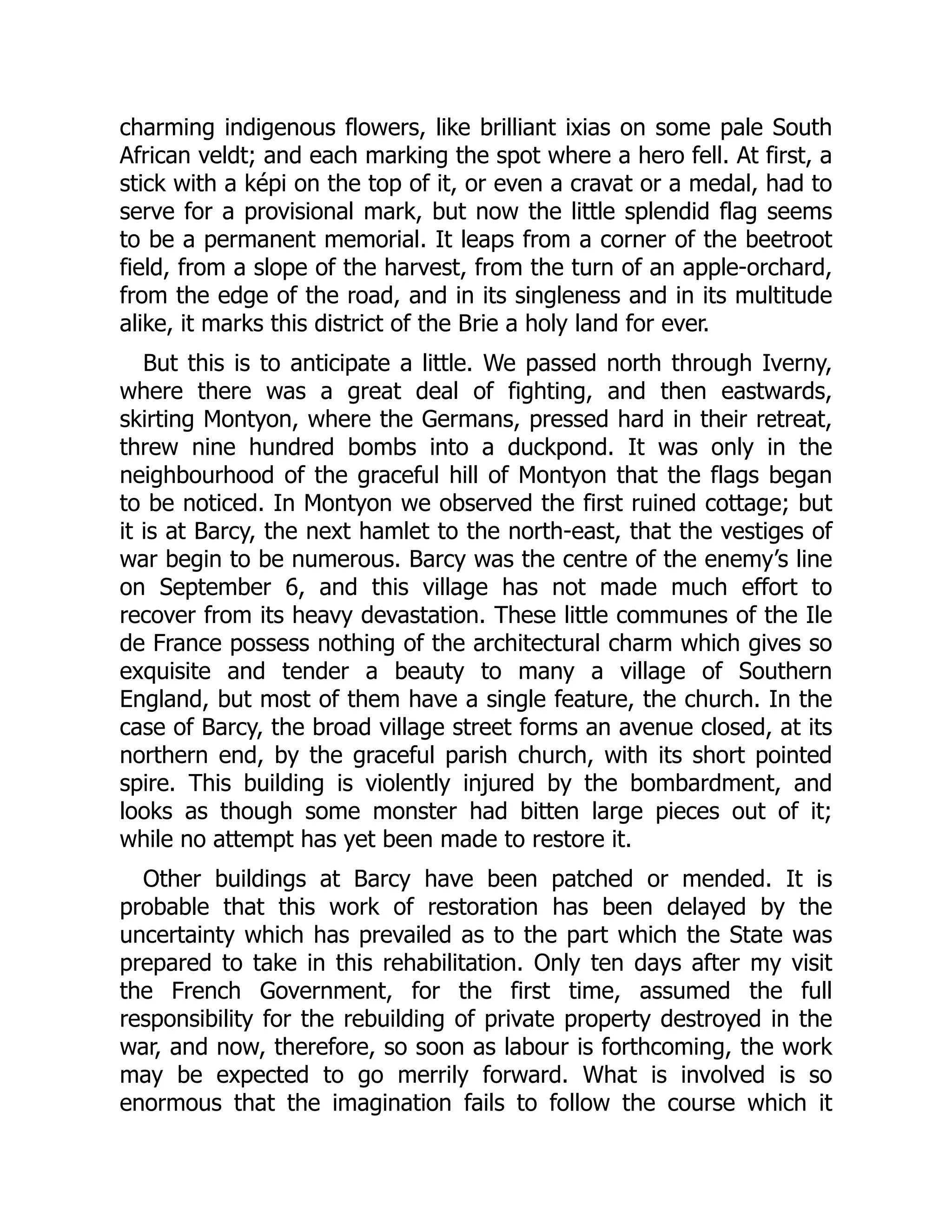 charming indigenous flowers, like brilliant ixias on some pale South
African veldt; and each marking the spot where a hero fell. At first, a
stick with a képi on the top of it, or even a cravat or a medal, had to
serve for a provisional mark, but now the little splendid flag seems
to be a permanent memorial. It leaps from a corner of the beetroot
field, from a slope of the harvest, from the turn of an apple-orchard,
from the edge of the road, and in its singleness and in its multitude
alike, it marks this district of the Brie a holy land for ever.
But this is to anticipate a little. We passed north through Iverny,
where there was a great deal of fighting, and then eastwards,
skirting Montyon, where the Germans, pressed hard in their retreat,
threw nine hundred bombs into a duckpond. It was only in the
neighbourhood of the graceful hill of Montyon that the flags began
to be noticed. In Montyon we observed the first ruined cottage; but
it is at Barcy, the next hamlet to the north-east, that the vestiges of
war begin to be numerous. Barcy was the centre of the enemy’s line
on September 6, and this village has not made much effort to
recover from its heavy devastation. These little communes of the Ile
de France possess nothing of the architectural charm which gives so
exquisite and tender a beauty to many a village of Southern
England, but most of them have a single feature, the church. In the
case of Barcy, the broad village street forms an avenue closed, at its
northern end, by the graceful parish church, with its short pointed
spire. This building is violently injured by the bombardment, and
looks as though some monster had bitten large pieces out of it;
while no attempt has yet been made to restore it.
Other buildings at Barcy have been patched or mended. It is
probable that this work of restoration has been delayed by the
uncertainty which has prevailed as to the part which the State was
prepared to take in this rehabilitation. Only ten days after my visit
the French Government, for the first time, assumed the full
responsibility for the rebuilding of private property destroyed in the
war, and now, therefore, so soon as labour is forthcoming, the work
may be expected to go merrily forward. What is involved is so
enormous that the imagination fails to follow the course which it
 