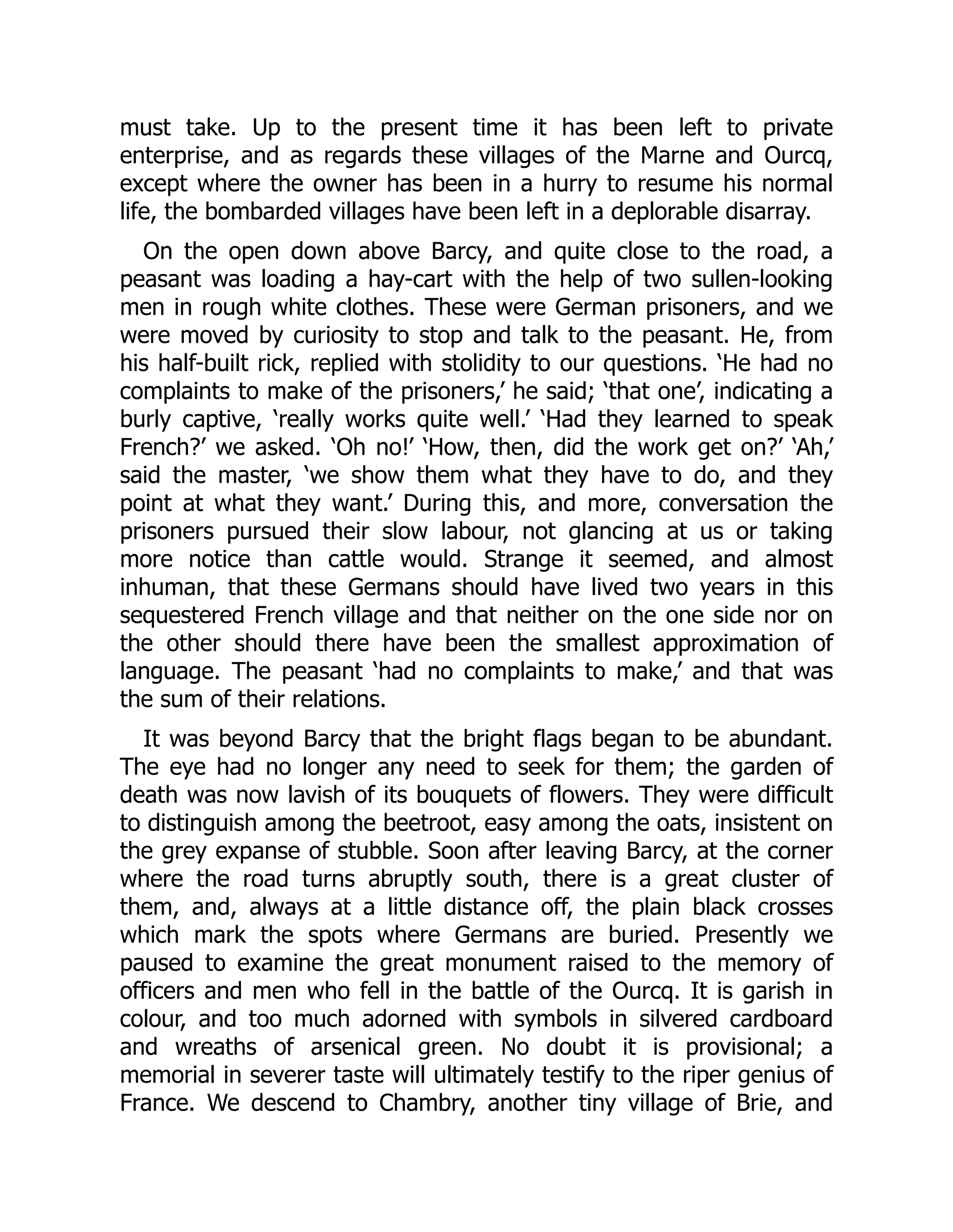 must take. Up to the present time it has been left to private
enterprise, and as regards these villages of the Marne and Ourcq,
except where the owner has been in a hurry to resume his normal
life, the bombarded villages have been left in a deplorable disarray.
On the open down above Barcy, and quite close to the road, a
peasant was loading a hay-cart with the help of two sullen-looking
men in rough white clothes. These were German prisoners, and we
were moved by curiosity to stop and talk to the peasant. He, from
his half-built rick, replied with stolidity to our questions. ‘He had no
complaints to make of the prisoners,’ he said; ‘that one’, indicating a
burly captive, ‘really works quite well.’ ‘Had they learned to speak
French?’ we asked. ‘Oh no!’ ‘How, then, did the work get on?’ ‘Ah,’
said the master, ‘we show them what they have to do, and they
point at what they want.’ During this, and more, conversation the
prisoners pursued their slow labour, not glancing at us or taking
more notice than cattle would. Strange it seemed, and almost
inhuman, that these Germans should have lived two years in this
sequestered French village and that neither on the one side nor on
the other should there have been the smallest approximation of
language. The peasant ‘had no complaints to make,’ and that was
the sum of their relations.
It was beyond Barcy that the bright flags began to be abundant.
The eye had no longer any need to seek for them; the garden of
death was now lavish of its bouquets of flowers. They were difficult
to distinguish among the beetroot, easy among the oats, insistent on
the grey expanse of stubble. Soon after leaving Barcy, at the corner
where the road turns abruptly south, there is a great cluster of
them, and, always at a little distance off, the plain black crosses
which mark the spots where Germans are buried. Presently we
paused to examine the great monument raised to the memory of
officers and men who fell in the battle of the Ourcq. It is garish in
colour, and too much adorned with symbols in silvered cardboard
and wreaths of arsenical green. No doubt it is provisional; a
memorial in severer taste will ultimately testify to the riper genius of
France. We descend to Chambry, another tiny village of Brie, and
 