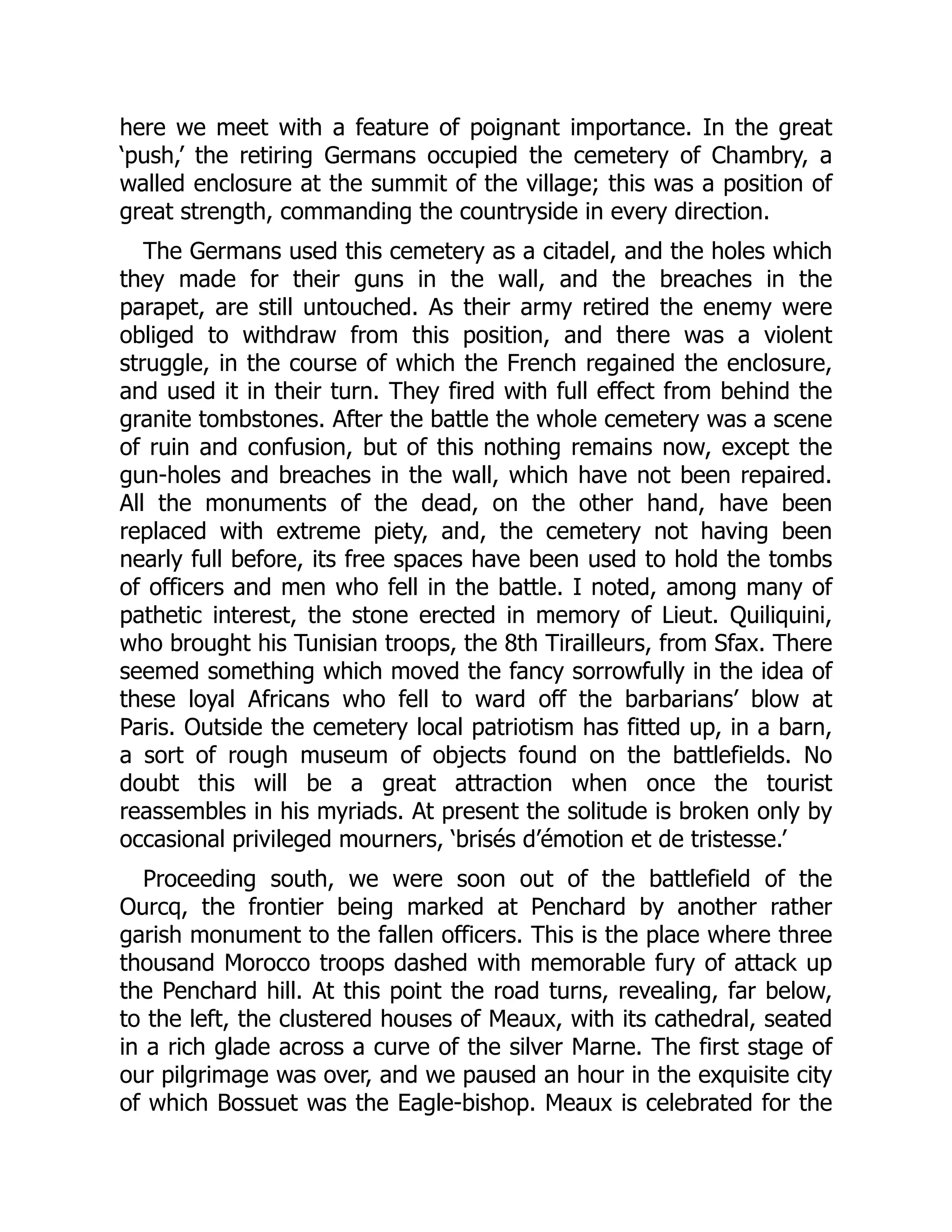 here we meet with a feature of poignant importance. In the great
‘push,’ the retiring Germans occupied the cemetery of Chambry, a
walled enclosure at the summit of the village; this was a position of
great strength, commanding the countryside in every direction.
The Germans used this cemetery as a citadel, and the holes which
they made for their guns in the wall, and the breaches in the
parapet, are still untouched. As their army retired the enemy were
obliged to withdraw from this position, and there was a violent
struggle, in the course of which the French regained the enclosure,
and used it in their turn. They fired with full effect from behind the
granite tombstones. After the battle the whole cemetery was a scene
of ruin and confusion, but of this nothing remains now, except the
gun-holes and breaches in the wall, which have not been repaired.
All the monuments of the dead, on the other hand, have been
replaced with extreme piety, and, the cemetery not having been
nearly full before, its free spaces have been used to hold the tombs
of officers and men who fell in the battle. I noted, among many of
pathetic interest, the stone erected in memory of Lieut. Quiliquini,
who brought his Tunisian troops, the 8th Tirailleurs, from Sfax. There
seemed something which moved the fancy sorrowfully in the idea of
these loyal Africans who fell to ward off the barbarians’ blow at
Paris. Outside the cemetery local patriotism has fitted up, in a barn,
a sort of rough museum of objects found on the battlefields. No
doubt this will be a great attraction when once the tourist
reassembles in his myriads. At present the solitude is broken only by
occasional privileged mourners, ‘brisés d’émotion et de tristesse.’
Proceeding south, we were soon out of the battlefield of the
Ourcq, the frontier being marked at Penchard by another rather
garish monument to the fallen officers. This is the place where three
thousand Morocco troops dashed with memorable fury of attack up
the Penchard hill. At this point the road turns, revealing, far below,
to the left, the clustered houses of Meaux, with its cathedral, seated
in a rich glade across a curve of the silver Marne. The first stage of
our pilgrimage was over, and we paused an hour in the exquisite city
of which Bossuet was the Eagle-bishop. Meaux is celebrated for the
 