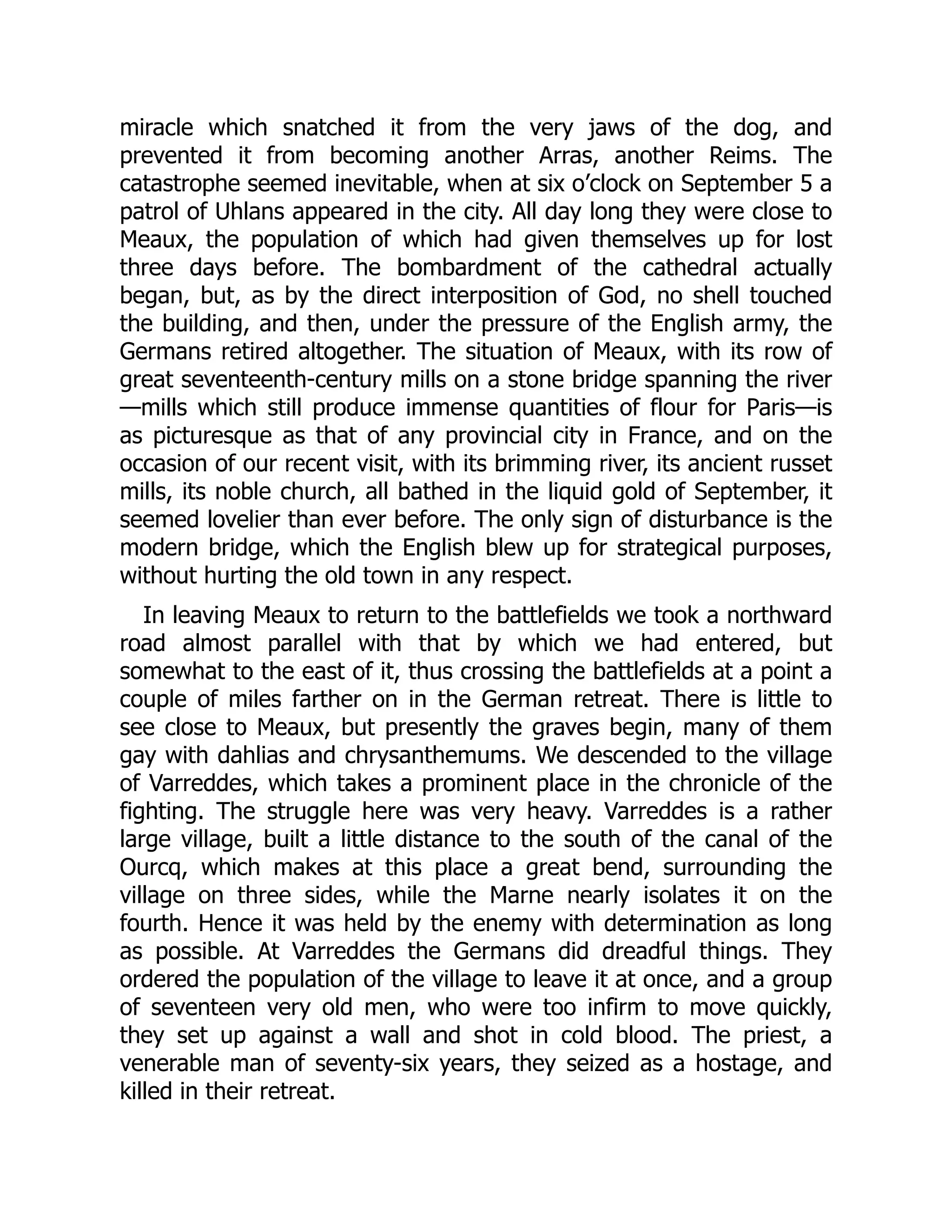 miracle which snatched it from the very jaws of the dog, and
prevented it from becoming another Arras, another Reims. The
catastrophe seemed inevitable, when at six o’clock on September 5 a
patrol of Uhlans appeared in the city. All day long they were close to
Meaux, the population of which had given themselves up for lost
three days before. The bombardment of the cathedral actually
began, but, as by the direct interposition of God, no shell touched
the building, and then, under the pressure of the English army, the
Germans retired altogether. The situation of Meaux, with its row of
great seventeenth-century mills on a stone bridge spanning the river
—mills which still produce immense quantities of flour for Paris—is
as picturesque as that of any provincial city in France, and on the
occasion of our recent visit, with its brimming river, its ancient russet
mills, its noble church, all bathed in the liquid gold of September, it
seemed lovelier than ever before. The only sign of disturbance is the
modern bridge, which the English blew up for strategical purposes,
without hurting the old town in any respect.
In leaving Meaux to return to the battlefields we took a northward
road almost parallel with that by which we had entered, but
somewhat to the east of it, thus crossing the battlefields at a point a
couple of miles farther on in the German retreat. There is little to
see close to Meaux, but presently the graves begin, many of them
gay with dahlias and chrysanthemums. We descended to the village
of Varreddes, which takes a prominent place in the chronicle of the
fighting. The struggle here was very heavy. Varreddes is a rather
large village, built a little distance to the south of the canal of the
Ourcq, which makes at this place a great bend, surrounding the
village on three sides, while the Marne nearly isolates it on the
fourth. Hence it was held by the enemy with determination as long
as possible. At Varreddes the Germans did dreadful things. They
ordered the population of the village to leave it at once, and a group
of seventeen very old men, who were too infirm to move quickly,
they set up against a wall and shot in cold blood. The priest, a
venerable man of seventy-six years, they seized as a hostage, and
killed in their retreat.
 
