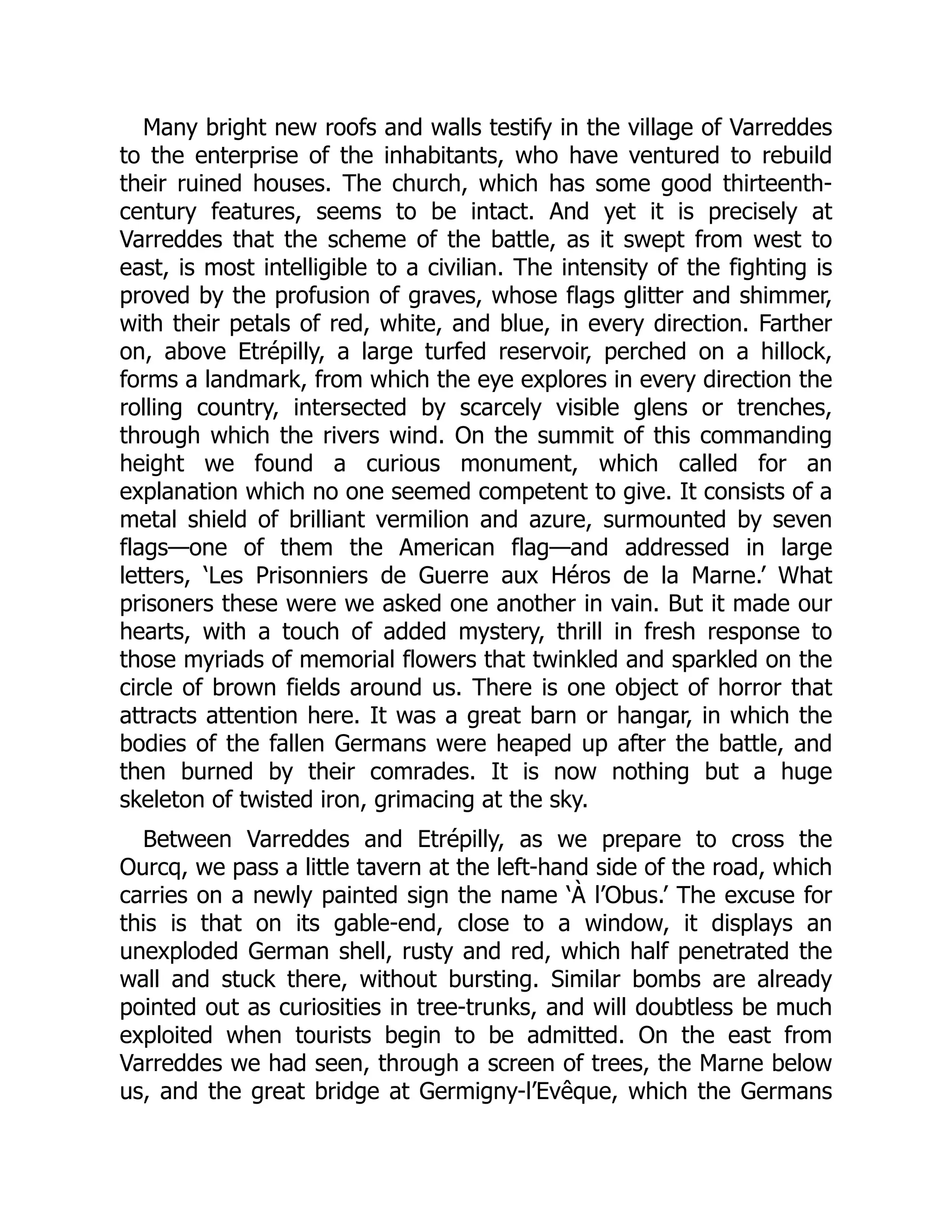 Many bright new roofs and walls testify in the village of Varreddes
to the enterprise of the inhabitants, who have ventured to rebuild
their ruined houses. The church, which has some good thirteenth-
century features, seems to be intact. And yet it is precisely at
Varreddes that the scheme of the battle, as it swept from west to
east, is most intelligible to a civilian. The intensity of the fighting is
proved by the profusion of graves, whose flags glitter and shimmer,
with their petals of red, white, and blue, in every direction. Farther
on, above Etrépilly, a large turfed reservoir, perched on a hillock,
forms a landmark, from which the eye explores in every direction the
rolling country, intersected by scarcely visible glens or trenches,
through which the rivers wind. On the summit of this commanding
height we found a curious monument, which called for an
explanation which no one seemed competent to give. It consists of a
metal shield of brilliant vermilion and azure, surmounted by seven
flags—one of them the American flag—and addressed in large
letters, ‘Les Prisonniers de Guerre aux Héros de la Marne.’ What
prisoners these were we asked one another in vain. But it made our
hearts, with a touch of added mystery, thrill in fresh response to
those myriads of memorial flowers that twinkled and sparkled on the
circle of brown fields around us. There is one object of horror that
attracts attention here. It was a great barn or hangar, in which the
bodies of the fallen Germans were heaped up after the battle, and
then burned by their comrades. It is now nothing but a huge
skeleton of twisted iron, grimacing at the sky.
Between Varreddes and Etrépilly, as we prepare to cross the
Ourcq, we pass a little tavern at the left-hand side of the road, which
carries on a newly painted sign the name ‘À l’Obus.’ The excuse for
this is that on its gable-end, close to a window, it displays an
unexploded German shell, rusty and red, which half penetrated the
wall and stuck there, without bursting. Similar bombs are already
pointed out as curiosities in tree-trunks, and will doubtless be much
exploited when tourists begin to be admitted. On the east from
Varreddes we had seen, through a screen of trees, the Marne below
us, and the great bridge at Germigny-l’Evêque, which the Germans
 