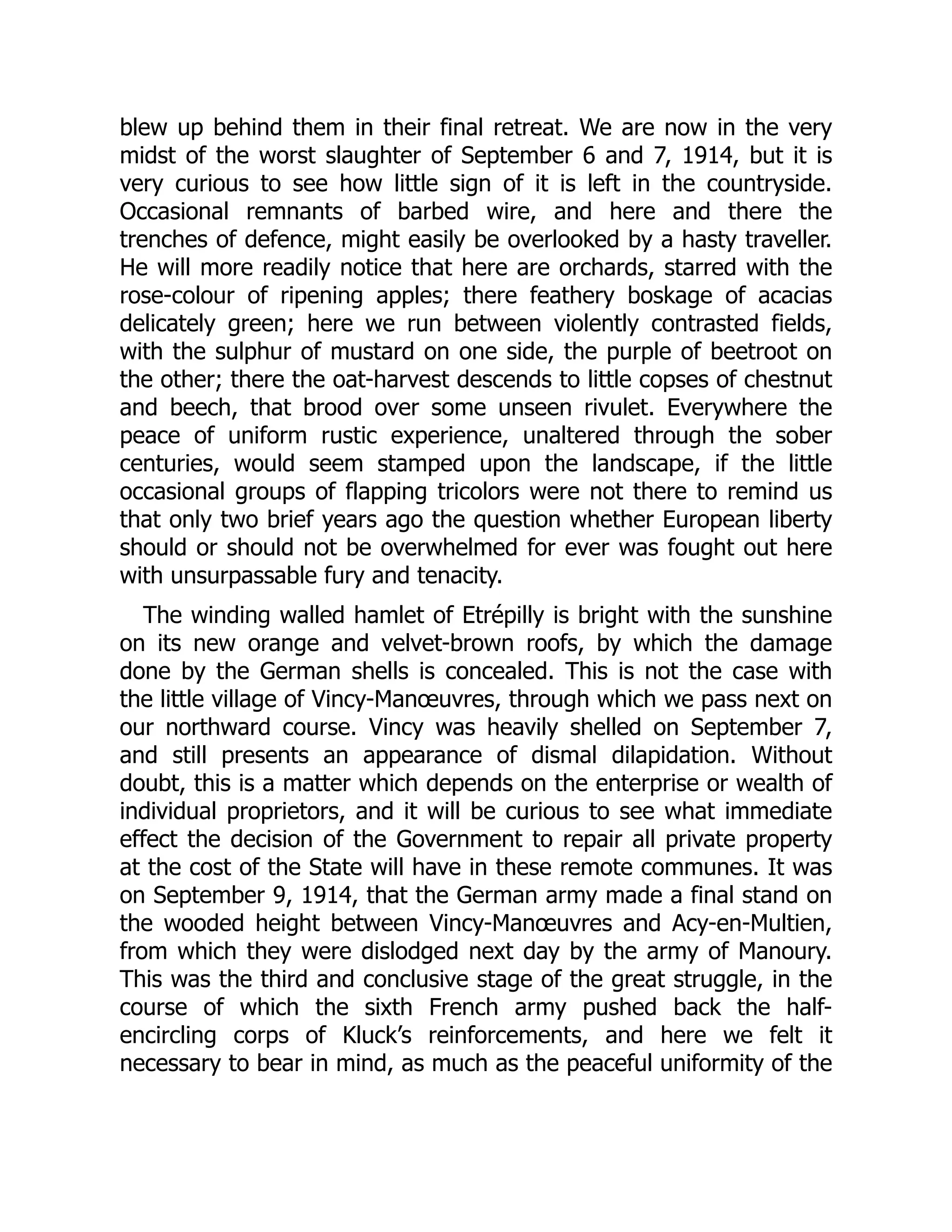 blew up behind them in their final retreat. We are now in the very
midst of the worst slaughter of September 6 and 7, 1914, but it is
very curious to see how little sign of it is left in the countryside.
Occasional remnants of barbed wire, and here and there the
trenches of defence, might easily be overlooked by a hasty traveller.
He will more readily notice that here are orchards, starred with the
rose-colour of ripening apples; there feathery boskage of acacias
delicately green; here we run between violently contrasted fields,
with the sulphur of mustard on one side, the purple of beetroot on
the other; there the oat-harvest descends to little copses of chestnut
and beech, that brood over some unseen rivulet. Everywhere the
peace of uniform rustic experience, unaltered through the sober
centuries, would seem stamped upon the landscape, if the little
occasional groups of flapping tricolors were not there to remind us
that only two brief years ago the question whether European liberty
should or should not be overwhelmed for ever was fought out here
with unsurpassable fury and tenacity.
The winding walled hamlet of Etrépilly is bright with the sunshine
on its new orange and velvet-brown roofs, by which the damage
done by the German shells is concealed. This is not the case with
the little village of Vincy-Manœuvres, through which we pass next on
our northward course. Vincy was heavily shelled on September 7,
and still presents an appearance of dismal dilapidation. Without
doubt, this is a matter which depends on the enterprise or wealth of
individual proprietors, and it will be curious to see what immediate
effect the decision of the Government to repair all private property
at the cost of the State will have in these remote communes. It was
on September 9, 1914, that the German army made a final stand on
the wooded height between Vincy-Manœuvres and Acy-en-Multien,
from which they were dislodged next day by the army of Manoury.
This was the third and conclusive stage of the great struggle, in the
course of which the sixth French army pushed back the half-
encircling corps of Kluck’s reinforcements, and here we felt it
necessary to bear in mind, as much as the peaceful uniformity of the
 