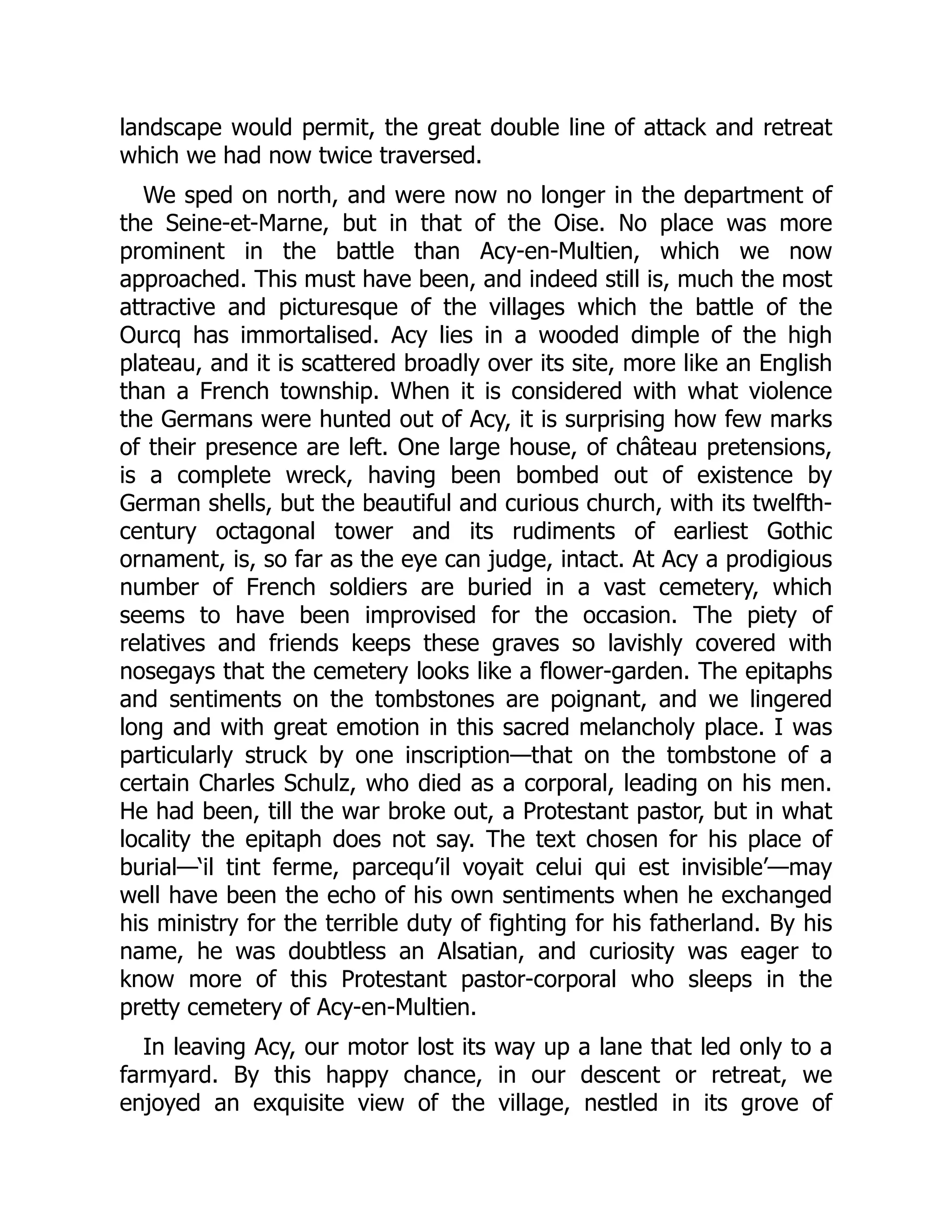 landscape would permit, the great double line of attack and retreat
which we had now twice traversed.
We sped on north, and were now no longer in the department of
the Seine-et-Marne, but in that of the Oise. No place was more
prominent in the battle than Acy-en-Multien, which we now
approached. This must have been, and indeed still is, much the most
attractive and picturesque of the villages which the battle of the
Ourcq has immortalised. Acy lies in a wooded dimple of the high
plateau, and it is scattered broadly over its site, more like an English
than a French township. When it is considered with what violence
the Germans were hunted out of Acy, it is surprising how few marks
of their presence are left. One large house, of château pretensions,
is a complete wreck, having been bombed out of existence by
German shells, but the beautiful and curious church, with its twelfth-
century octagonal tower and its rudiments of earliest Gothic
ornament, is, so far as the eye can judge, intact. At Acy a prodigious
number of French soldiers are buried in a vast cemetery, which
seems to have been improvised for the occasion. The piety of
relatives and friends keeps these graves so lavishly covered with
nosegays that the cemetery looks like a flower-garden. The epitaphs
and sentiments on the tombstones are poignant, and we lingered
long and with great emotion in this sacred melancholy place. I was
particularly struck by one inscription—that on the tombstone of a
certain Charles Schulz, who died as a corporal, leading on his men.
He had been, till the war broke out, a Protestant pastor, but in what
locality the epitaph does not say. The text chosen for his place of
burial—‘il tint ferme, parcequ’il voyait celui qui est invisible’—may
well have been the echo of his own sentiments when he exchanged
his ministry for the terrible duty of fighting for his fatherland. By his
name, he was doubtless an Alsatian, and curiosity was eager to
know more of this Protestant pastor-corporal who sleeps in the
pretty cemetery of Acy-en-Multien.
In leaving Acy, our motor lost its way up a lane that led only to a
farmyard. By this happy chance, in our descent or retreat, we
enjoyed an exquisite view of the village, nestled in its grove of
 