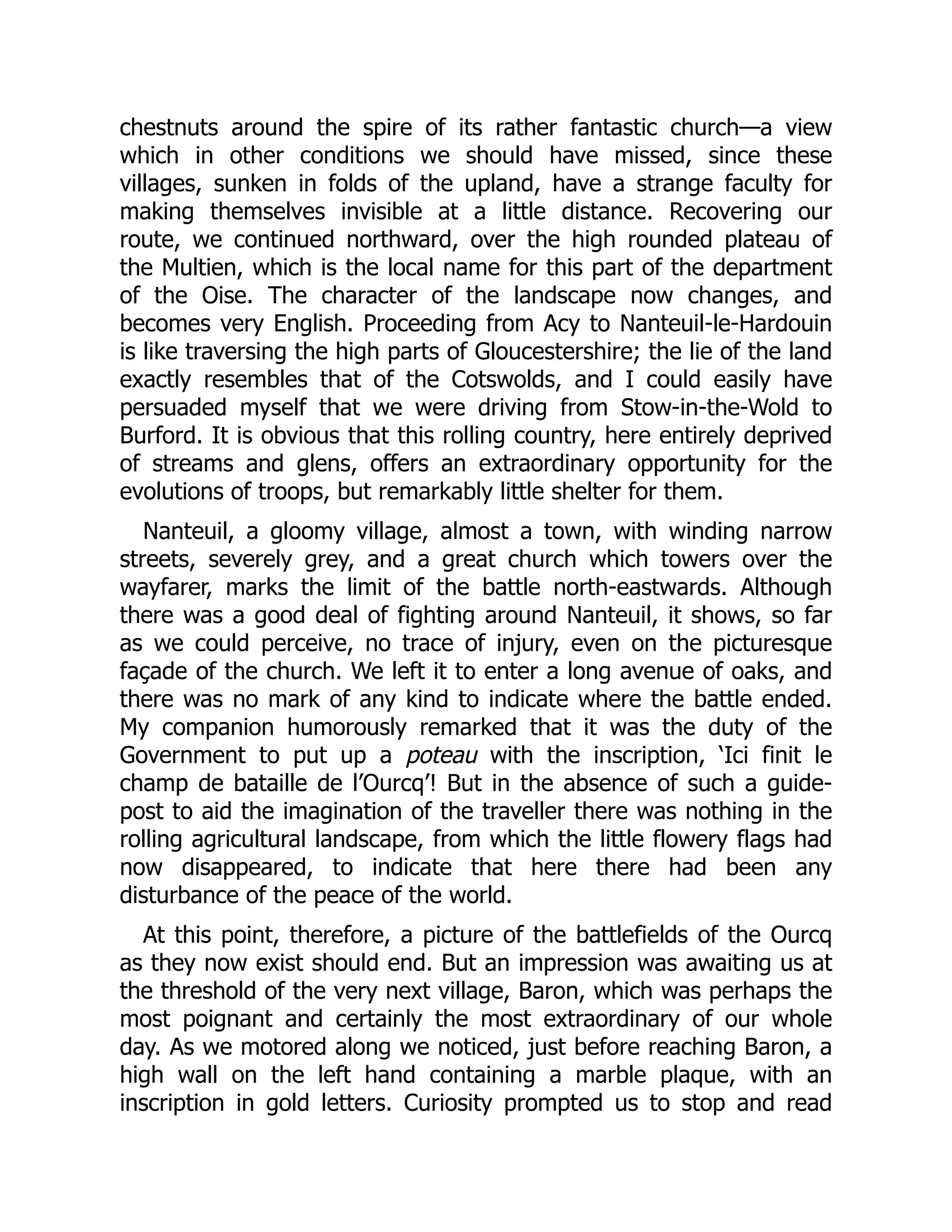 chestnuts around the spire of its rather fantastic church—a view
which in other conditions we should have missed, since these
villages, sunken in folds of the upland, have a strange faculty for
making themselves invisible at a little distance. Recovering our
route, we continued northward, over the high rounded plateau of
the Multien, which is the local name for this part of the department
of the Oise. The character of the landscape now changes, and
becomes very English. Proceeding from Acy to Nanteuil-le-Hardouin
is like traversing the high parts of Gloucestershire; the lie of the land
exactly resembles that of the Cotswolds, and I could easily have
persuaded myself that we were driving from Stow-in-the-Wold to
Burford. It is obvious that this rolling country, here entirely deprived
of streams and glens, offers an extraordinary opportunity for the
evolutions of troops, but remarkably little shelter for them.
Nanteuil, a gloomy village, almost a town, with winding narrow
streets, severely grey, and a great church which towers over the
wayfarer, marks the limit of the battle north-eastwards. Although
there was a good deal of fighting around Nanteuil, it shows, so far
as we could perceive, no trace of injury, even on the picturesque
façade of the church. We left it to enter a long avenue of oaks, and
there was no mark of any kind to indicate where the battle ended.
My companion humorously remarked that it was the duty of the
Government to put up a poteau with the inscription, ‘Ici finit le
champ de bataille de l’Ourcq’! But in the absence of such a guide-
post to aid the imagination of the traveller there was nothing in the
rolling agricultural landscape, from which the little flowery flags had
now disappeared, to indicate that here there had been any
disturbance of the peace of the world.
At this point, therefore, a picture of the battlefields of the Ourcq
as they now exist should end. But an impression was awaiting us at
the threshold of the very next village, Baron, which was perhaps the
most poignant and certainly the most extraordinary of our whole
day. As we motored along we noticed, just before reaching Baron, a
high wall on the left hand containing a marble plaque, with an
inscription in gold letters. Curiosity prompted us to stop and read
 