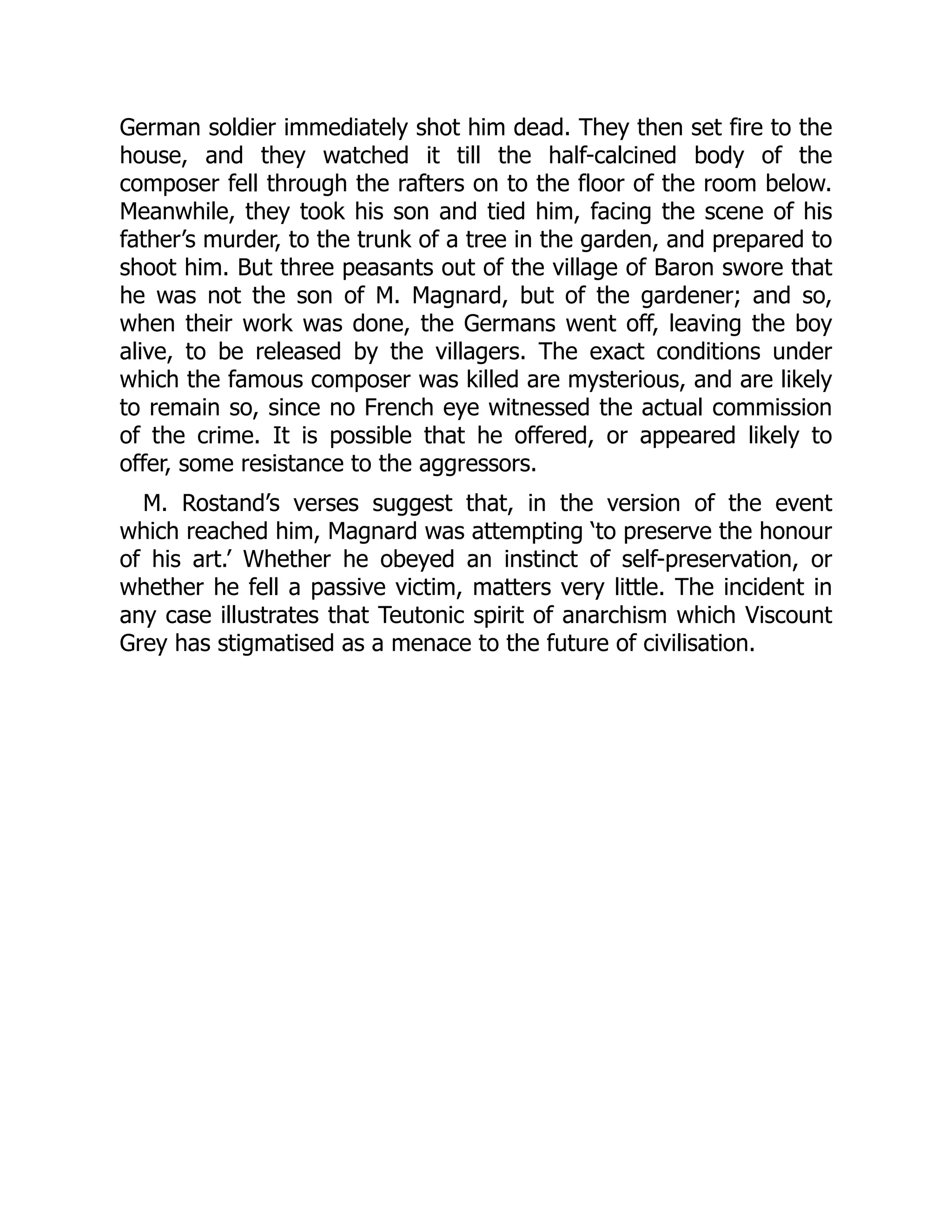 German soldier immediately shot him dead. They then set fire to the
house, and they watched it till the half-calcined body of the
composer fell through the rafters on to the floor of the room below.
Meanwhile, they took his son and tied him, facing the scene of his
father’s murder, to the trunk of a tree in the garden, and prepared to
shoot him. But three peasants out of the village of Baron swore that
he was not the son of M. Magnard, but of the gardener; and so,
when their work was done, the Germans went off, leaving the boy
alive, to be released by the villagers. The exact conditions under
which the famous composer was killed are mysterious, and are likely
to remain so, since no French eye witnessed the actual commission
of the crime. It is possible that he offered, or appeared likely to
offer, some resistance to the aggressors.
M. Rostand’s verses suggest that, in the version of the event
which reached him, Magnard was attempting ‘to preserve the honour
of his art.’ Whether he obeyed an instinct of self-preservation, or
whether he fell a passive victim, matters very little. The incident in
any case illustrates that Teutonic spirit of anarchism which Viscount
Grey has stigmatised as a menace to the future of civilisation.
 