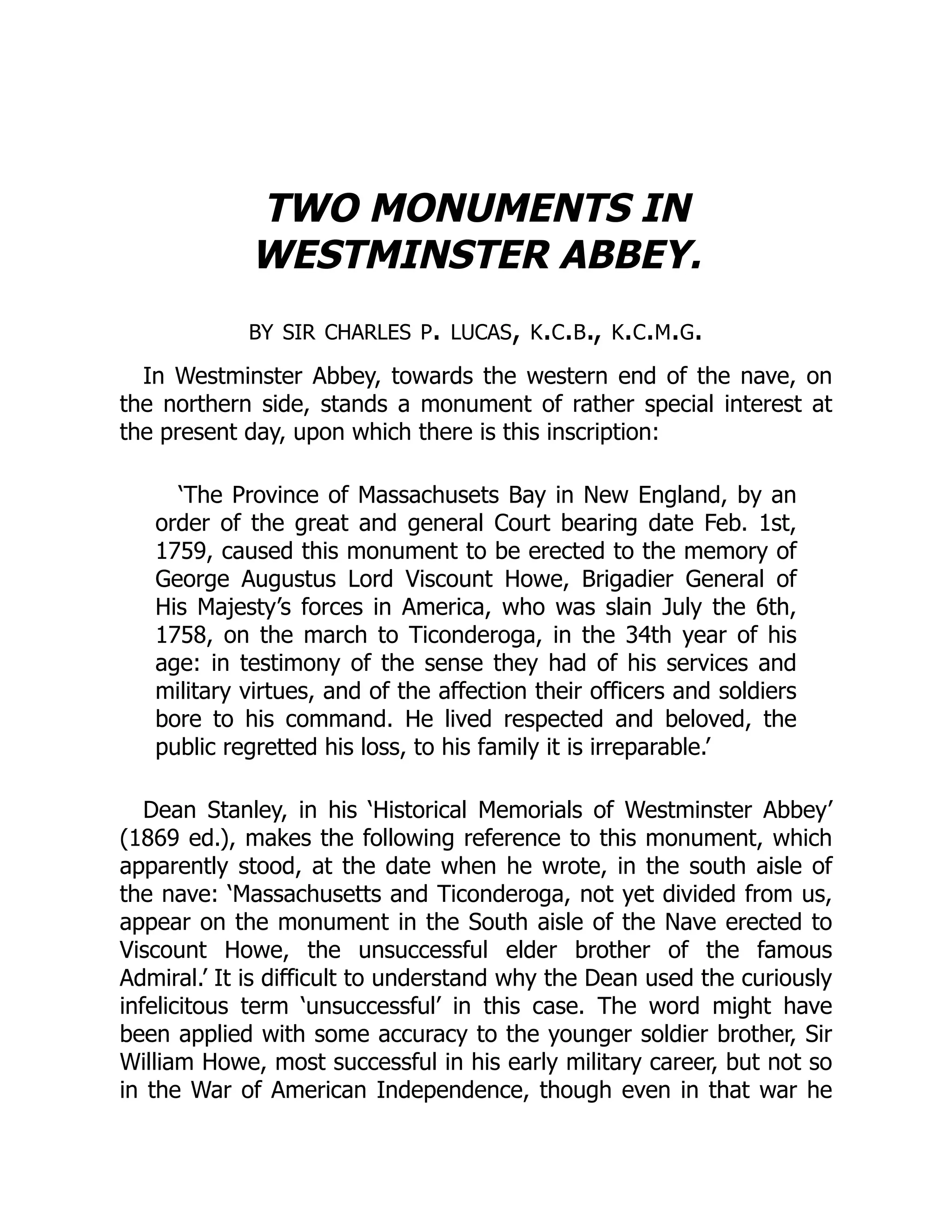 TWO MONUMENTS IN
WESTMINSTER ABBEY.
by sir charles p. lucas, k.c.b., k.c.m.g.
In Westminster Abbey, towards the western end of the nave, on
the northern side, stands a monument of rather special interest at
the present day, upon which there is this inscription:
‘The Province of Massachusets Bay in New England, by an
order of the great and general Court bearing date Feb. 1st,
1759, caused this monument to be erected to the memory of
George Augustus Lord Viscount Howe, Brigadier General of
His Majesty’s forces in America, who was slain July the 6th,
1758, on the march to Ticonderoga, in the 34th year of his
age: in testimony of the sense they had of his services and
military virtues, and of the affection their officers and soldiers
bore to his command. He lived respected and beloved, the
public regretted his loss, to his family it is irreparable.’
Dean Stanley, in his ‘Historical Memorials of Westminster Abbey’
(1869 ed.), makes the following reference to this monument, which
apparently stood, at the date when he wrote, in the south aisle of
the nave: ‘Massachusetts and Ticonderoga, not yet divided from us,
appear on the monument in the South aisle of the Nave erected to
Viscount Howe, the unsuccessful elder brother of the famous
Admiral.’ It is difficult to understand why the Dean used the curiously
infelicitous term ‘unsuccessful’ in this case. The word might have
been applied with some accuracy to the younger soldier brother, Sir
William Howe, most successful in his early military career, but not so
in the War of American Independence, though even in that war he
 