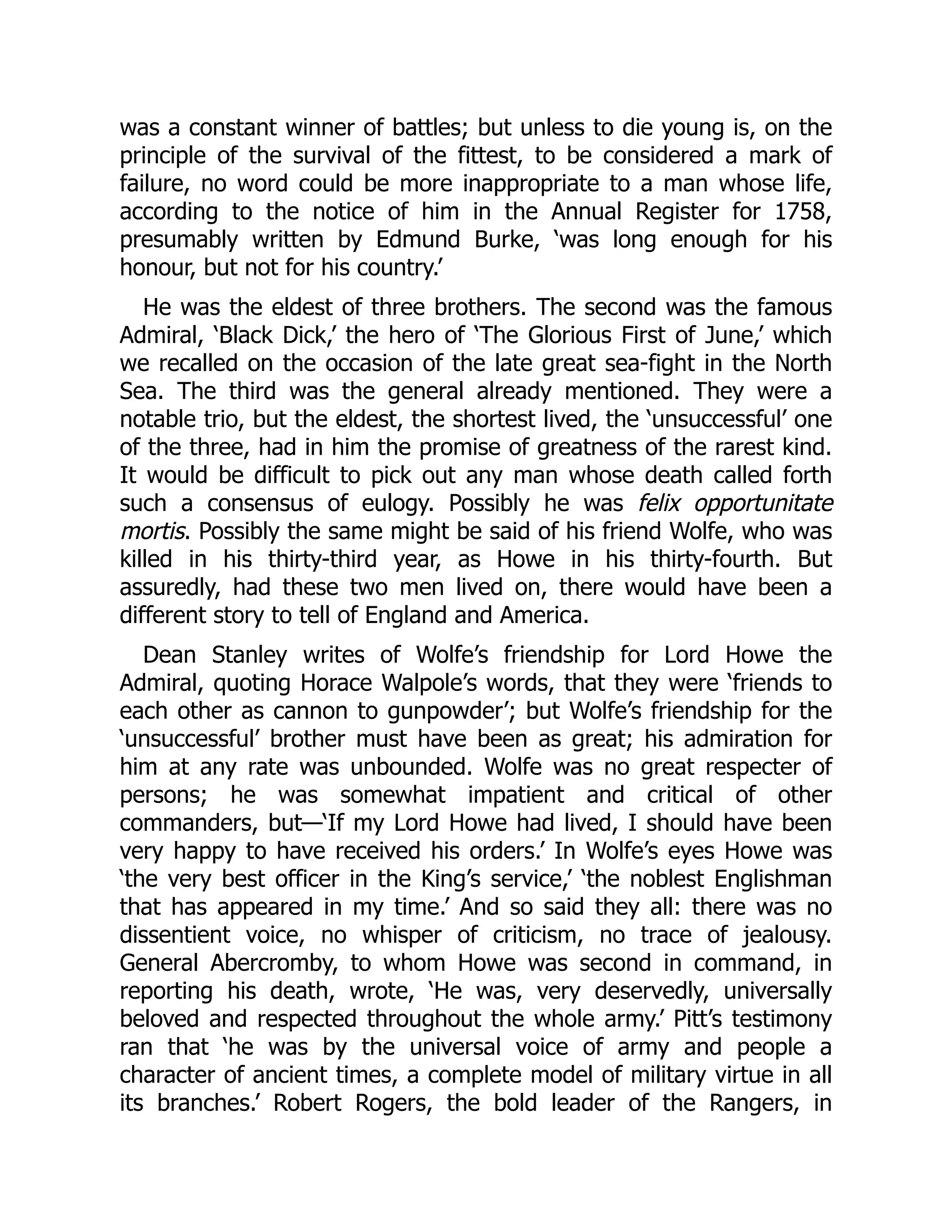 was a constant winner of battles; but unless to die young is, on the
principle of the survival of the fittest, to be considered a mark of
failure, no word could be more inappropriate to a man whose life,
according to the notice of him in the Annual Register for 1758,
presumably written by Edmund Burke, ‘was long enough for his
honour, but not for his country.’
He was the eldest of three brothers. The second was the famous
Admiral, ‘Black Dick,’ the hero of ‘The Glorious First of June,’ which
we recalled on the occasion of the late great sea-fight in the North
Sea. The third was the general already mentioned. They were a
notable trio, but the eldest, the shortest lived, the ‘unsuccessful’ one
of the three, had in him the promise of greatness of the rarest kind.
It would be difficult to pick out any man whose death called forth
such a consensus of eulogy. Possibly he was felix opportunitate
mortis. Possibly the same might be said of his friend Wolfe, who was
killed in his thirty-third year, as Howe in his thirty-fourth. But
assuredly, had these two men lived on, there would have been a
different story to tell of England and America.
Dean Stanley writes of Wolfe’s friendship for Lord Howe the
Admiral, quoting Horace Walpole’s words, that they were ‘friends to
each other as cannon to gunpowder’; but Wolfe’s friendship for the
‘unsuccessful’ brother must have been as great; his admiration for
him at any rate was unbounded. Wolfe was no great respecter of
persons; he was somewhat impatient and critical of other
commanders, but—‘If my Lord Howe had lived, I should have been
very happy to have received his orders.’ In Wolfe’s eyes Howe was
‘the very best officer in the King’s service,’ ‘the noblest Englishman
that has appeared in my time.’ And so said they all: there was no
dissentient voice, no whisper of criticism, no trace of jealousy.
General Abercromby, to whom Howe was second in command, in
reporting his death, wrote, ‘He was, very deservedly, universally
beloved and respected throughout the whole army.’ Pitt’s testimony
ran that ‘he was by the universal voice of army and people a
character of ancient times, a complete model of military virtue in all
its branches.’ Robert Rogers, the bold leader of the Rangers, in
 