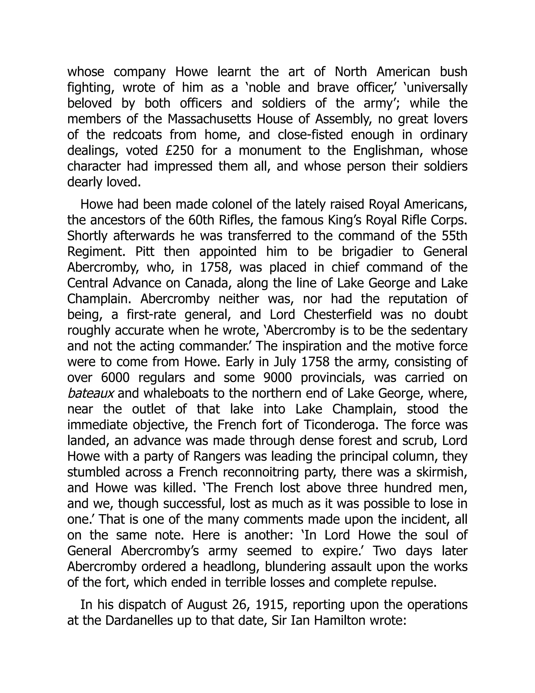 whose company Howe learnt the art of North American bush
fighting, wrote of him as a ‘noble and brave officer,’ ‘universally
beloved by both officers and soldiers of the army’; while the
members of the Massachusetts House of Assembly, no great lovers
of the redcoats from home, and close-fisted enough in ordinary
dealings, voted £250 for a monument to the Englishman, whose
character had impressed them all, and whose person their soldiers
dearly loved.
Howe had been made colonel of the lately raised Royal Americans,
the ancestors of the 60th Rifles, the famous King’s Royal Rifle Corps.
Shortly afterwards he was transferred to the command of the 55th
Regiment. Pitt then appointed him to be brigadier to General
Abercromby, who, in 1758, was placed in chief command of the
Central Advance on Canada, along the line of Lake George and Lake
Champlain. Abercromby neither was, nor had the reputation of
being, a first-rate general, and Lord Chesterfield was no doubt
roughly accurate when he wrote, ‘Abercromby is to be the sedentary
and not the acting commander.’ The inspiration and the motive force
were to come from Howe. Early in July 1758 the army, consisting of
over 6000 regulars and some 9000 provincials, was carried on
bateaux and whaleboats to the northern end of Lake George, where,
near the outlet of that lake into Lake Champlain, stood the
immediate objective, the French fort of Ticonderoga. The force was
landed, an advance was made through dense forest and scrub, Lord
Howe with a party of Rangers was leading the principal column, they
stumbled across a French reconnoitring party, there was a skirmish,
and Howe was killed. ‘The French lost above three hundred men,
and we, though successful, lost as much as it was possible to lose in
one.’ That is one of the many comments made upon the incident, all
on the same note. Here is another: ‘In Lord Howe the soul of
General Abercromby’s army seemed to expire.’ Two days later
Abercromby ordered a headlong, blundering assault upon the works
of the fort, which ended in terrible losses and complete repulse.
In his dispatch of August 26, 1915, reporting upon the operations
at the Dardanelles up to that date, Sir Ian Hamilton wrote:
 