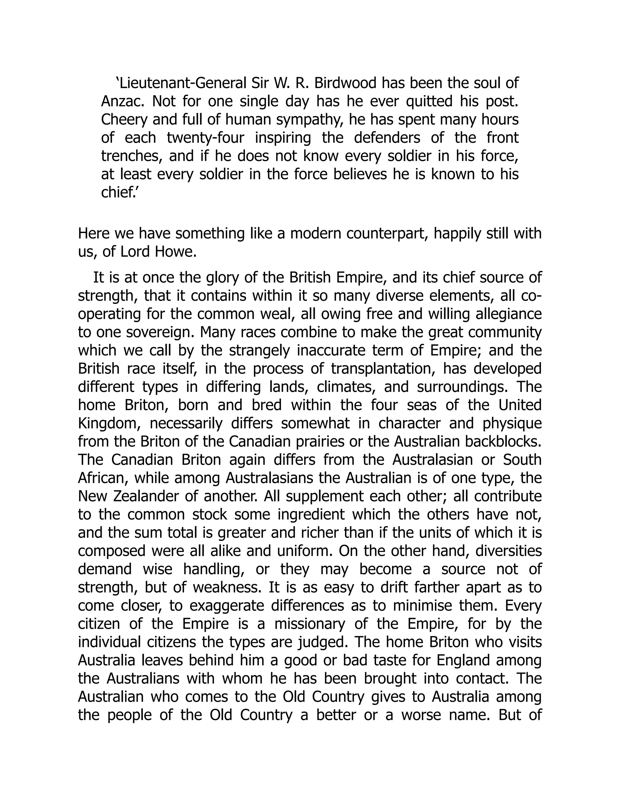 ‘Lieutenant-General Sir W. R. Birdwood has been the soul of
Anzac. Not for one single day has he ever quitted his post.
Cheery and full of human sympathy, he has spent many hours
of each twenty-four inspiring the defenders of the front
trenches, and if he does not know every soldier in his force,
at least every soldier in the force believes he is known to his
chief.’
Here we have something like a modern counterpart, happily still with
us, of Lord Howe.
It is at once the glory of the British Empire, and its chief source of
strength, that it contains within it so many diverse elements, all co-
operating for the common weal, all owing free and willing allegiance
to one sovereign. Many races combine to make the great community
which we call by the strangely inaccurate term of Empire; and the
British race itself, in the process of transplantation, has developed
different types in differing lands, climates, and surroundings. The
home Briton, born and bred within the four seas of the United
Kingdom, necessarily differs somewhat in character and physique
from the Briton of the Canadian prairies or the Australian backblocks.
The Canadian Briton again differs from the Australasian or South
African, while among Australasians the Australian is of one type, the
New Zealander of another. All supplement each other; all contribute
to the common stock some ingredient which the others have not,
and the sum total is greater and richer than if the units of which it is
composed were all alike and uniform. On the other hand, diversities
demand wise handling, or they may become a source not of
strength, but of weakness. It is as easy to drift farther apart as to
come closer, to exaggerate differences as to minimise them. Every
citizen of the Empire is a missionary of the Empire, for by the
individual citizens the types are judged. The home Briton who visits
Australia leaves behind him a good or bad taste for England among
the Australians with whom he has been brought into contact. The
Australian who comes to the Old Country gives to Australia among
the people of the Old Country a better or a worse name. But of
 