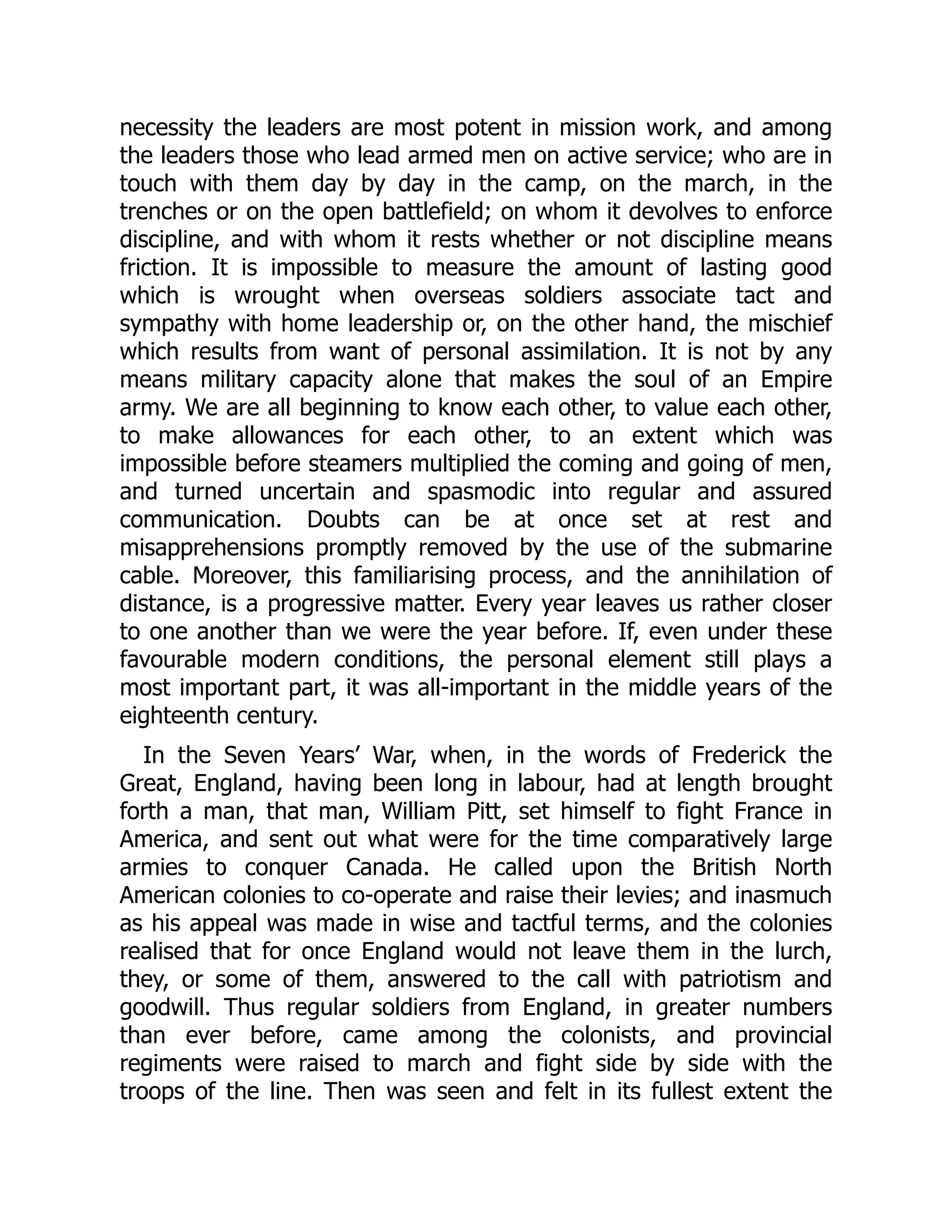 necessity the leaders are most potent in mission work, and among
the leaders those who lead armed men on active service; who are in
touch with them day by day in the camp, on the march, in the
trenches or on the open battlefield; on whom it devolves to enforce
discipline, and with whom it rests whether or not discipline means
friction. It is impossible to measure the amount of lasting good
which is wrought when overseas soldiers associate tact and
sympathy with home leadership or, on the other hand, the mischief
which results from want of personal assimilation. It is not by any
means military capacity alone that makes the soul of an Empire
army. We are all beginning to know each other, to value each other,
to make allowances for each other, to an extent which was
impossible before steamers multiplied the coming and going of men,
and turned uncertain and spasmodic into regular and assured
communication. Doubts can be at once set at rest and
misapprehensions promptly removed by the use of the submarine
cable. Moreover, this familiarising process, and the annihilation of
distance, is a progressive matter. Every year leaves us rather closer
to one another than we were the year before. If, even under these
favourable modern conditions, the personal element still plays a
most important part, it was all-important in the middle years of the
eighteenth century.
In the Seven Years’ War, when, in the words of Frederick the
Great, England, having been long in labour, had at length brought
forth a man, that man, William Pitt, set himself to fight France in
America, and sent out what were for the time comparatively large
armies to conquer Canada. He called upon the British North
American colonies to co-operate and raise their levies; and inasmuch
as his appeal was made in wise and tactful terms, and the colonies
realised that for once England would not leave them in the lurch,
they, or some of them, answered to the call with patriotism and
goodwill. Thus regular soldiers from England, in greater numbers
than ever before, came among the colonists, and provincial
regiments were raised to march and fight side by side with the
troops of the line. Then was seen and felt in its fullest extent the
 
