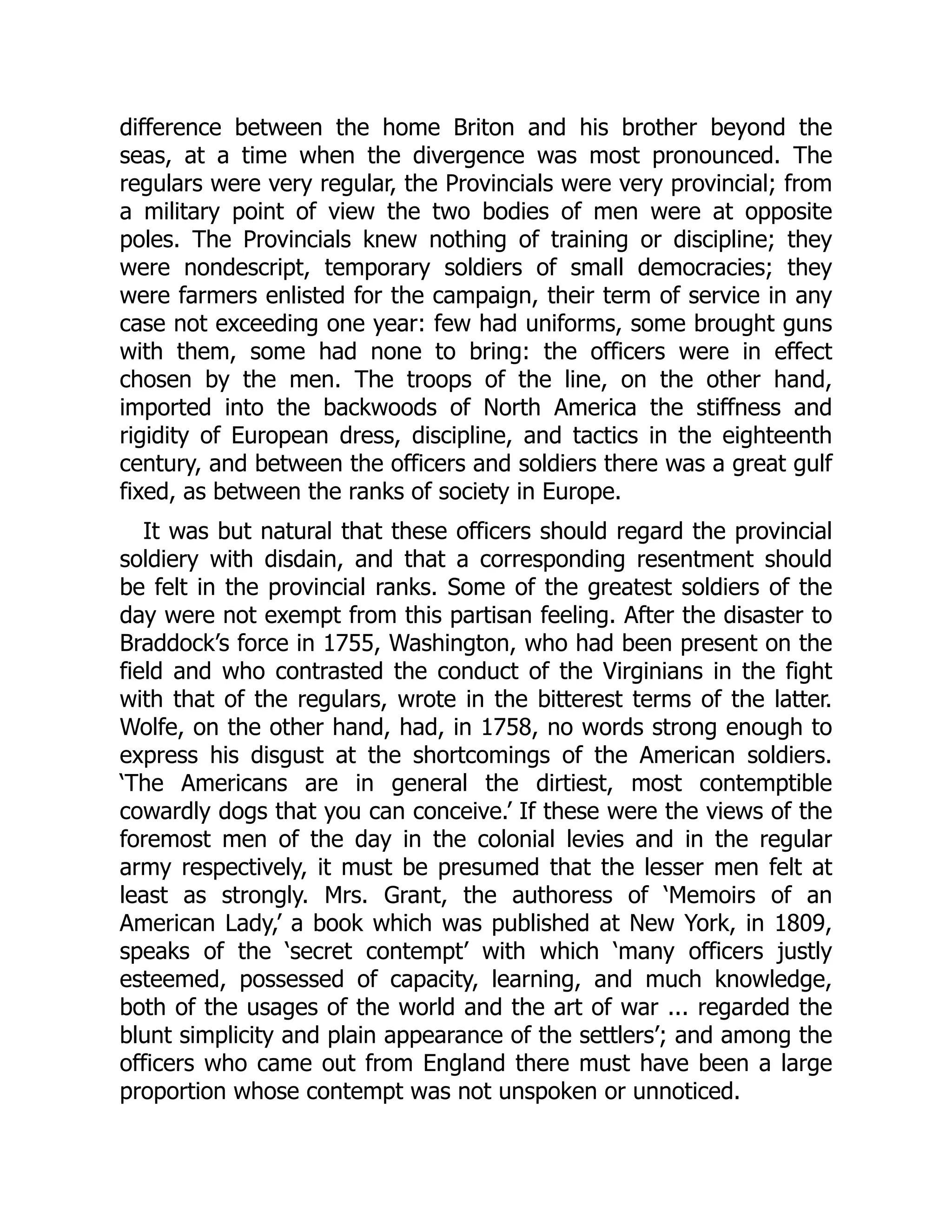 difference between the home Briton and his brother beyond the
seas, at a time when the divergence was most pronounced. The
regulars were very regular, the Provincials were very provincial; from
a military point of view the two bodies of men were at opposite
poles. The Provincials knew nothing of training or discipline; they
were nondescript, temporary soldiers of small democracies; they
were farmers enlisted for the campaign, their term of service in any
case not exceeding one year: few had uniforms, some brought guns
with them, some had none to bring: the officers were in effect
chosen by the men. The troops of the line, on the other hand,
imported into the backwoods of North America the stiffness and
rigidity of European dress, discipline, and tactics in the eighteenth
century, and between the officers and soldiers there was a great gulf
fixed, as between the ranks of society in Europe.
It was but natural that these officers should regard the provincial
soldiery with disdain, and that a corresponding resentment should
be felt in the provincial ranks. Some of the greatest soldiers of the
day were not exempt from this partisan feeling. After the disaster to
Braddock’s force in 1755, Washington, who had been present on the
field and who contrasted the conduct of the Virginians in the fight
with that of the regulars, wrote in the bitterest terms of the latter.
Wolfe, on the other hand, had, in 1758, no words strong enough to
express his disgust at the shortcomings of the American soldiers.
‘The Americans are in general the dirtiest, most contemptible
cowardly dogs that you can conceive.’ If these were the views of the
foremost men of the day in the colonial levies and in the regular
army respectively, it must be presumed that the lesser men felt at
least as strongly. Mrs. Grant, the authoress of ‘Memoirs of an
American Lady,’ a book which was published at New York, in 1809,
speaks of the ‘secret contempt’ with which ‘many officers justly
esteemed, possessed of capacity, learning, and much knowledge,
both of the usages of the world and the art of war ... regarded the
blunt simplicity and plain appearance of the settlers’; and among the
officers who came out from England there must have been a large
proportion whose contempt was not unspoken or unnoticed.
 