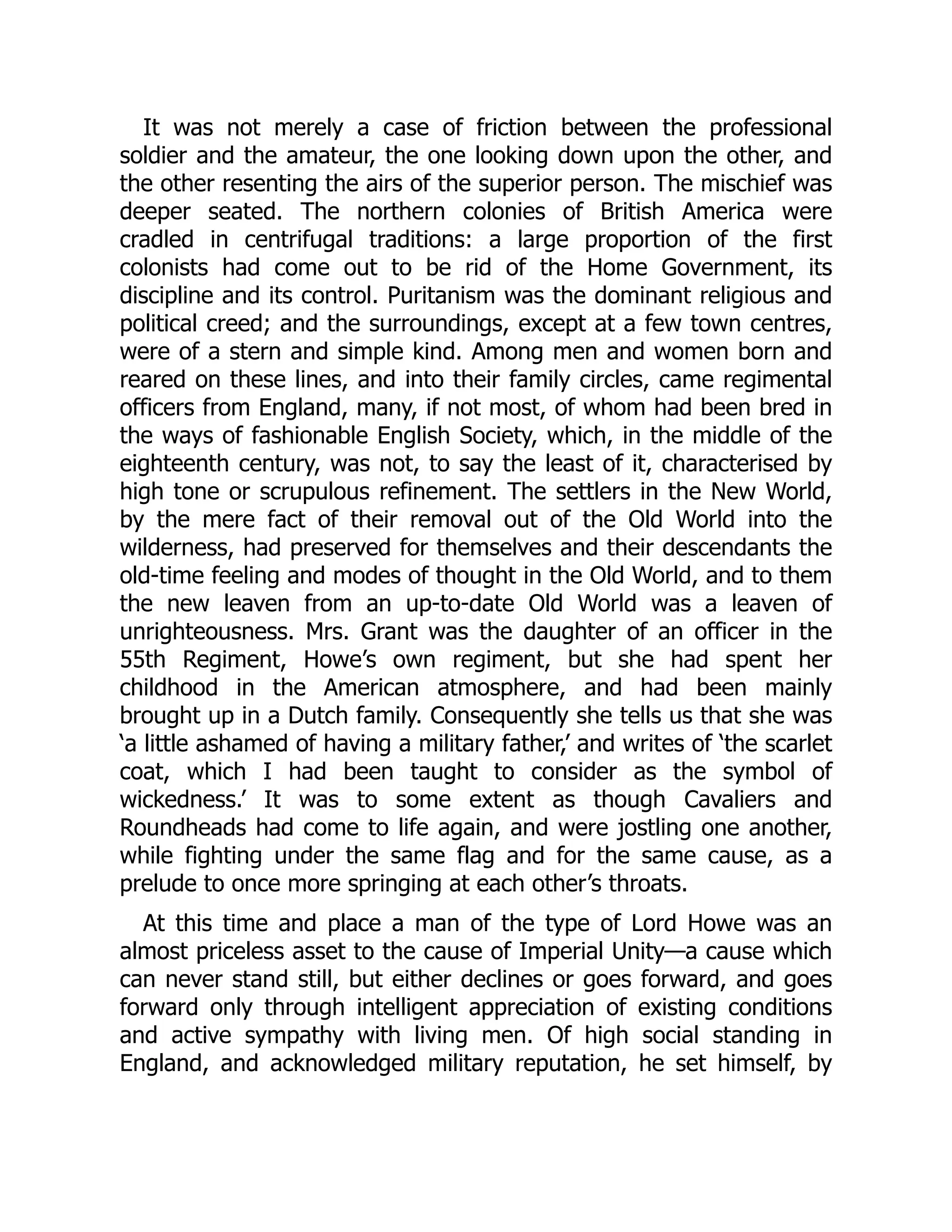 It was not merely a case of friction between the professional
soldier and the amateur, the one looking down upon the other, and
the other resenting the airs of the superior person. The mischief was
deeper seated. The northern colonies of British America were
cradled in centrifugal traditions: a large proportion of the first
colonists had come out to be rid of the Home Government, its
discipline and its control. Puritanism was the dominant religious and
political creed; and the surroundings, except at a few town centres,
were of a stern and simple kind. Among men and women born and
reared on these lines, and into their family circles, came regimental
officers from England, many, if not most, of whom had been bred in
the ways of fashionable English Society, which, in the middle of the
eighteenth century, was not, to say the least of it, characterised by
high tone or scrupulous refinement. The settlers in the New World,
by the mere fact of their removal out of the Old World into the
wilderness, had preserved for themselves and their descendants the
old-time feeling and modes of thought in the Old World, and to them
the new leaven from an up-to-date Old World was a leaven of
unrighteousness. Mrs. Grant was the daughter of an officer in the
55th Regiment, Howe’s own regiment, but she had spent her
childhood in the American atmosphere, and had been mainly
brought up in a Dutch family. Consequently she tells us that she was
‘a little ashamed of having a military father,’ and writes of ‘the scarlet
coat, which I had been taught to consider as the symbol of
wickedness.’ It was to some extent as though Cavaliers and
Roundheads had come to life again, and were jostling one another,
while fighting under the same flag and for the same cause, as a
prelude to once more springing at each other’s throats.
At this time and place a man of the type of Lord Howe was an
almost priceless asset to the cause of Imperial Unity—a cause which
can never stand still, but either declines or goes forward, and goes
forward only through intelligent appreciation of existing conditions
and active sympathy with living men. Of high social standing in
England, and acknowledged military reputation, he set himself, by
 