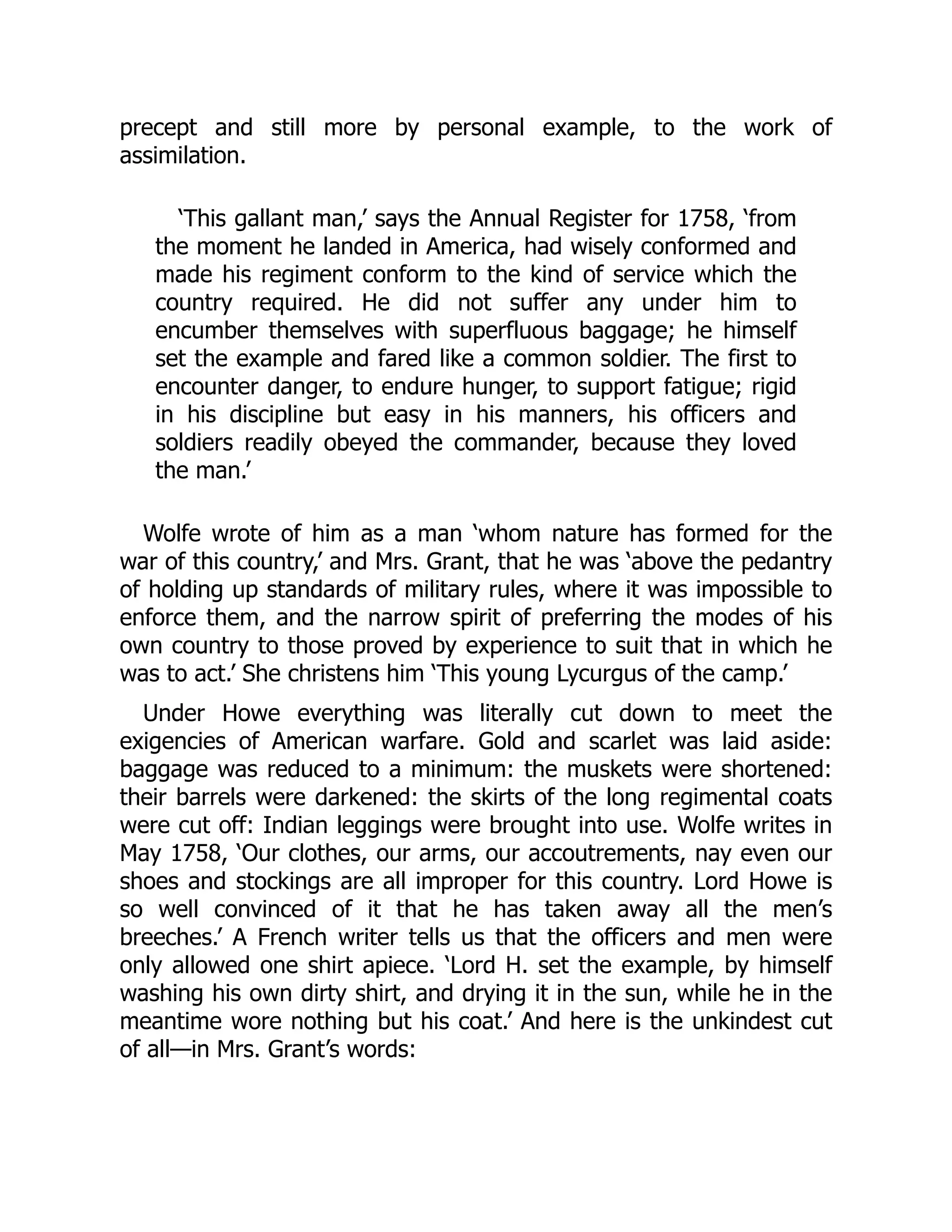 precept and still more by personal example, to the work of
assimilation.
‘This gallant man,’ says the Annual Register for 1758, ‘from
the moment he landed in America, had wisely conformed and
made his regiment conform to the kind of service which the
country required. He did not suffer any under him to
encumber themselves with superfluous baggage; he himself
set the example and fared like a common soldier. The first to
encounter danger, to endure hunger, to support fatigue; rigid
in his discipline but easy in his manners, his officers and
soldiers readily obeyed the commander, because they loved
the man.’
Wolfe wrote of him as a man ‘whom nature has formed for the
war of this country,’ and Mrs. Grant, that he was ‘above the pedantry
of holding up standards of military rules, where it was impossible to
enforce them, and the narrow spirit of preferring the modes of his
own country to those proved by experience to suit that in which he
was to act.’ She christens him ‘This young Lycurgus of the camp.’
Under Howe everything was literally cut down to meet the
exigencies of American warfare. Gold and scarlet was laid aside:
baggage was reduced to a minimum: the muskets were shortened:
their barrels were darkened: the skirts of the long regimental coats
were cut off: Indian leggings were brought into use. Wolfe writes in
May 1758, ‘Our clothes, our arms, our accoutrements, nay even our
shoes and stockings are all improper for this country. Lord Howe is
so well convinced of it that he has taken away all the men’s
breeches.’ A French writer tells us that the officers and men were
only allowed one shirt apiece. ‘Lord H. set the example, by himself
washing his own dirty shirt, and drying it in the sun, while he in the
meantime wore nothing but his coat.’ And here is the unkindest cut
of all—in Mrs. Grant’s words:
 