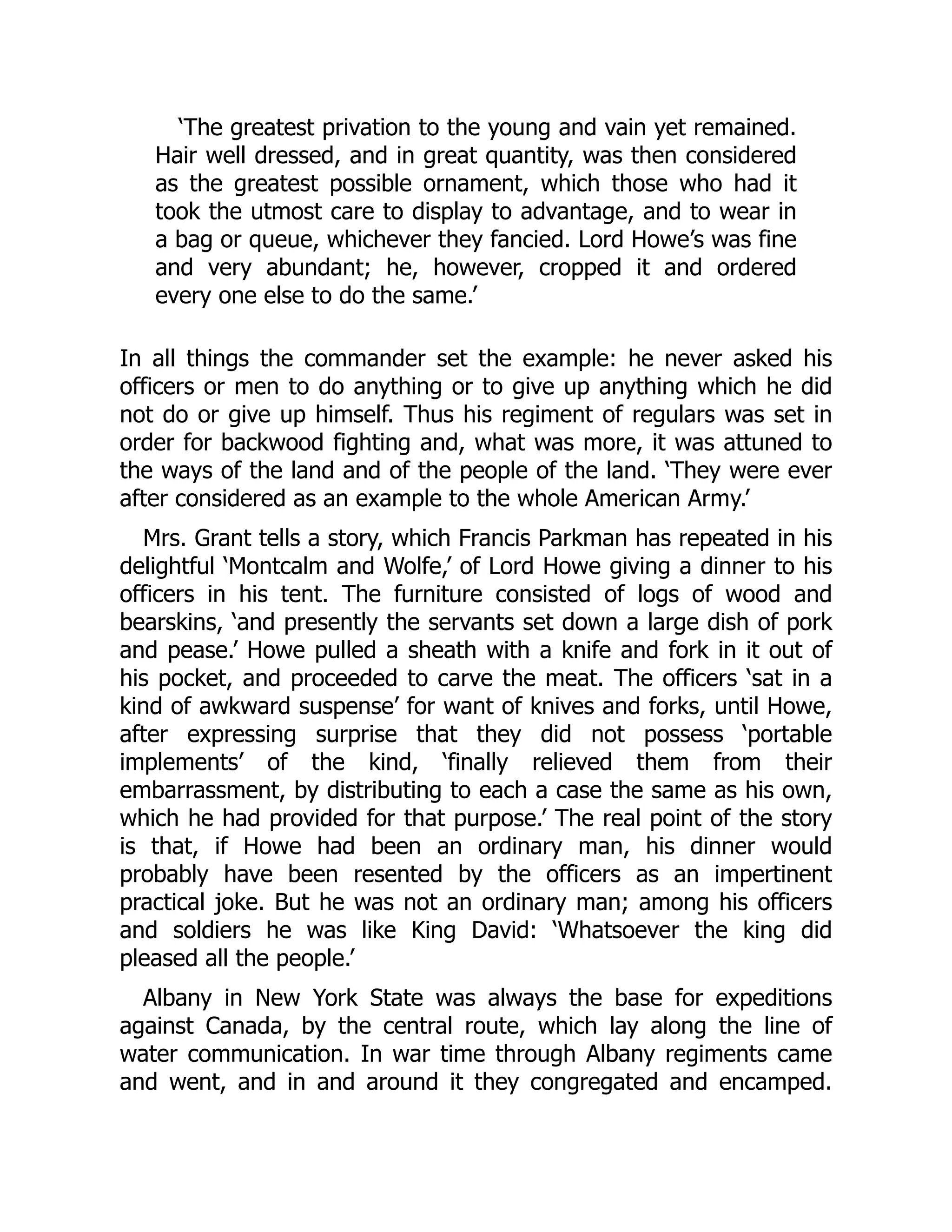 ‘The greatest privation to the young and vain yet remained.
Hair well dressed, and in great quantity, was then considered
as the greatest possible ornament, which those who had it
took the utmost care to display to advantage, and to wear in
a bag or queue, whichever they fancied. Lord Howe’s was fine
and very abundant; he, however, cropped it and ordered
every one else to do the same.’
In all things the commander set the example: he never asked his
officers or men to do anything or to give up anything which he did
not do or give up himself. Thus his regiment of regulars was set in
order for backwood fighting and, what was more, it was attuned to
the ways of the land and of the people of the land. ‘They were ever
after considered as an example to the whole American Army.’
Mrs. Grant tells a story, which Francis Parkman has repeated in his
delightful ‘Montcalm and Wolfe,’ of Lord Howe giving a dinner to his
officers in his tent. The furniture consisted of logs of wood and
bearskins, ‘and presently the servants set down a large dish of pork
and pease.’ Howe pulled a sheath with a knife and fork in it out of
his pocket, and proceeded to carve the meat. The officers ‘sat in a
kind of awkward suspense’ for want of knives and forks, until Howe,
after expressing surprise that they did not possess ‘portable
implements’ of the kind, ‘finally relieved them from their
embarrassment, by distributing to each a case the same as his own,
which he had provided for that purpose.’ The real point of the story
is that, if Howe had been an ordinary man, his dinner would
probably have been resented by the officers as an impertinent
practical joke. But he was not an ordinary man; among his officers
and soldiers he was like King David: ‘Whatsoever the king did
pleased all the people.’
Albany in New York State was always the base for expeditions
against Canada, by the central route, which lay along the line of
water communication. In war time through Albany regiments came
and went, and in and around it they congregated and encamped.
 