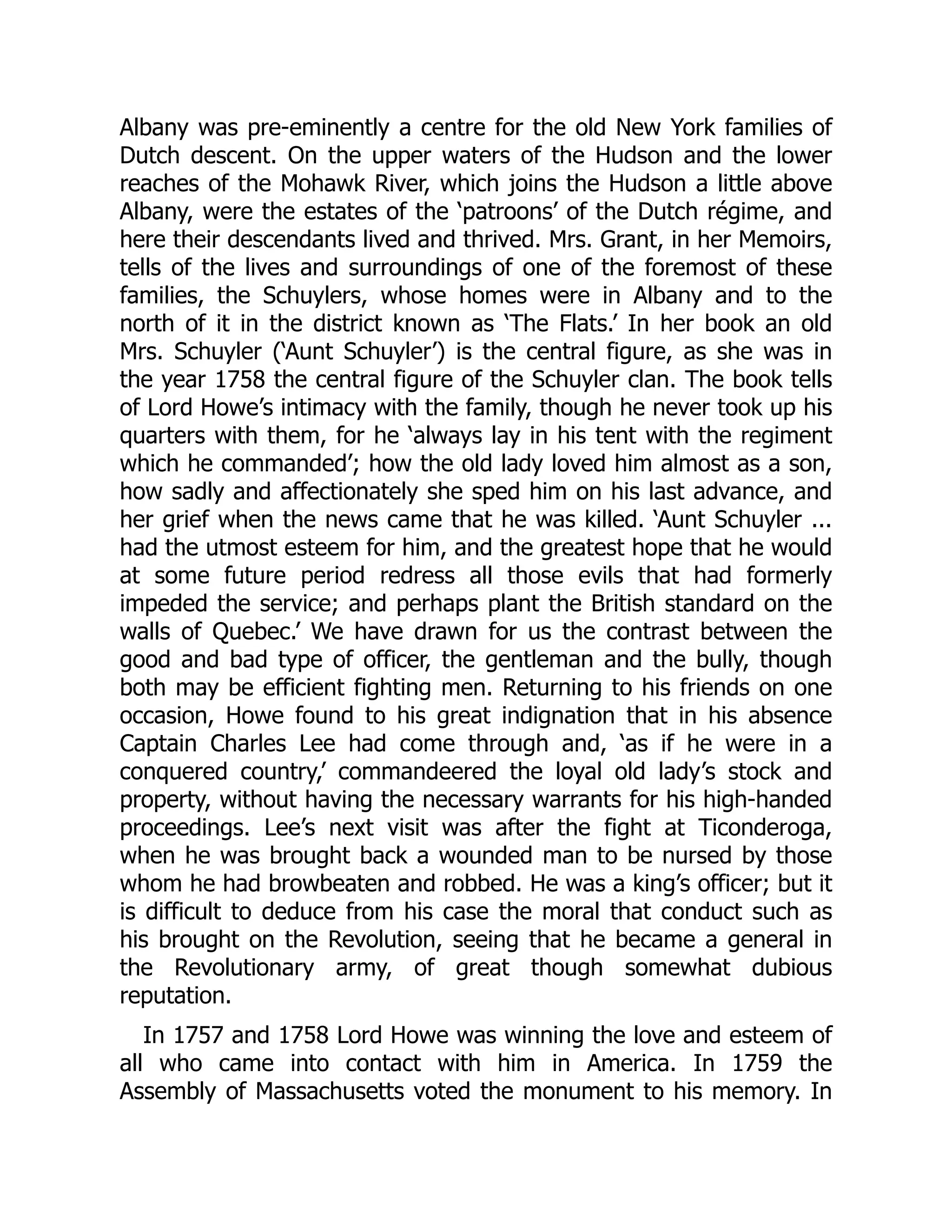 Albany was pre-eminently a centre for the old New York families of
Dutch descent. On the upper waters of the Hudson and the lower
reaches of the Mohawk River, which joins the Hudson a little above
Albany, were the estates of the ‘patroons’ of the Dutch régime, and
here their descendants lived and thrived. Mrs. Grant, in her Memoirs,
tells of the lives and surroundings of one of the foremost of these
families, the Schuylers, whose homes were in Albany and to the
north of it in the district known as ‘The Flats.’ In her book an old
Mrs. Schuyler (‘Aunt Schuyler’) is the central figure, as she was in
the year 1758 the central figure of the Schuyler clan. The book tells
of Lord Howe’s intimacy with the family, though he never took up his
quarters with them, for he ‘always lay in his tent with the regiment
which he commanded’; how the old lady loved him almost as a son,
how sadly and affectionately she sped him on his last advance, and
her grief when the news came that he was killed. ‘Aunt Schuyler ...
had the utmost esteem for him, and the greatest hope that he would
at some future period redress all those evils that had formerly
impeded the service; and perhaps plant the British standard on the
walls of Quebec.’ We have drawn for us the contrast between the
good and bad type of officer, the gentleman and the bully, though
both may be efficient fighting men. Returning to his friends on one
occasion, Howe found to his great indignation that in his absence
Captain Charles Lee had come through and, ‘as if he were in a
conquered country,’ commandeered the loyal old lady’s stock and
property, without having the necessary warrants for his high-handed
proceedings. Lee’s next visit was after the fight at Ticonderoga,
when he was brought back a wounded man to be nursed by those
whom he had browbeaten and robbed. He was a king’s officer; but it
is difficult to deduce from his case the moral that conduct such as
his brought on the Revolution, seeing that he became a general in
the Revolutionary army, of great though somewhat dubious
reputation.
In 1757 and 1758 Lord Howe was winning the love and esteem of
all who came into contact with him in America. In 1759 the
Assembly of Massachusetts voted the monument to his memory. In
 