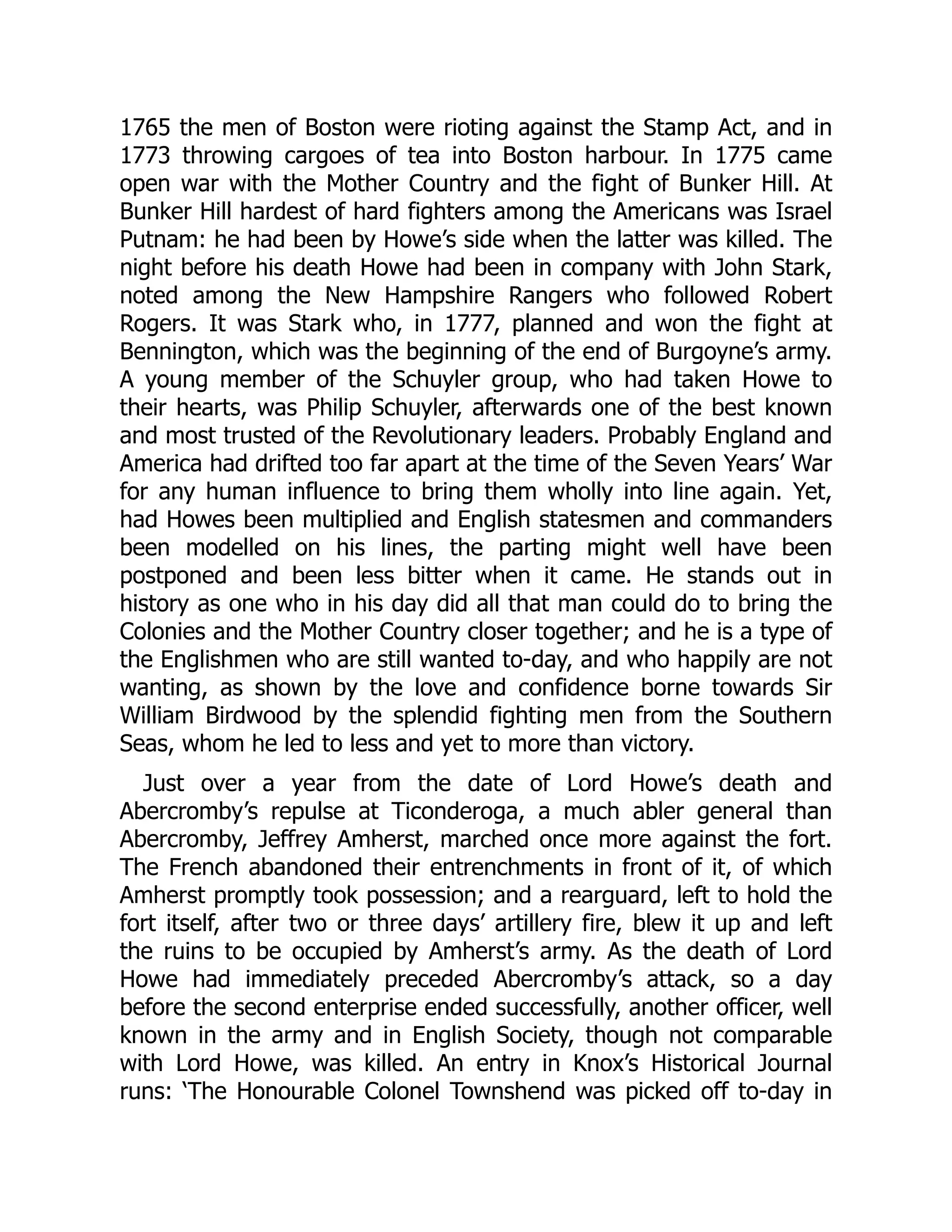 1765 the men of Boston were rioting against the Stamp Act, and in
1773 throwing cargoes of tea into Boston harbour. In 1775 came
open war with the Mother Country and the fight of Bunker Hill. At
Bunker Hill hardest of hard fighters among the Americans was Israel
Putnam: he had been by Howe’s side when the latter was killed. The
night before his death Howe had been in company with John Stark,
noted among the New Hampshire Rangers who followed Robert
Rogers. It was Stark who, in 1777, planned and won the fight at
Bennington, which was the beginning of the end of Burgoyne’s army.
A young member of the Schuyler group, who had taken Howe to
their hearts, was Philip Schuyler, afterwards one of the best known
and most trusted of the Revolutionary leaders. Probably England and
America had drifted too far apart at the time of the Seven Years’ War
for any human influence to bring them wholly into line again. Yet,
had Howes been multiplied and English statesmen and commanders
been modelled on his lines, the parting might well have been
postponed and been less bitter when it came. He stands out in
history as one who in his day did all that man could do to bring the
Colonies and the Mother Country closer together; and he is a type of
the Englishmen who are still wanted to-day, and who happily are not
wanting, as shown by the love and confidence borne towards Sir
William Birdwood by the splendid fighting men from the Southern
Seas, whom he led to less and yet to more than victory.
Just over a year from the date of Lord Howe’s death and
Abercromby’s repulse at Ticonderoga, a much abler general than
Abercromby, Jeffrey Amherst, marched once more against the fort.
The French abandoned their entrenchments in front of it, of which
Amherst promptly took possession; and a rearguard, left to hold the
fort itself, after two or three days’ artillery fire, blew it up and left
the ruins to be occupied by Amherst’s army. As the death of Lord
Howe had immediately preceded Abercromby’s attack, so a day
before the second enterprise ended successfully, another officer, well
known in the army and in English Society, though not comparable
with Lord Howe, was killed. An entry in Knox’s Historical Journal
runs: ‘The Honourable Colonel Townshend was picked off to-day in
 