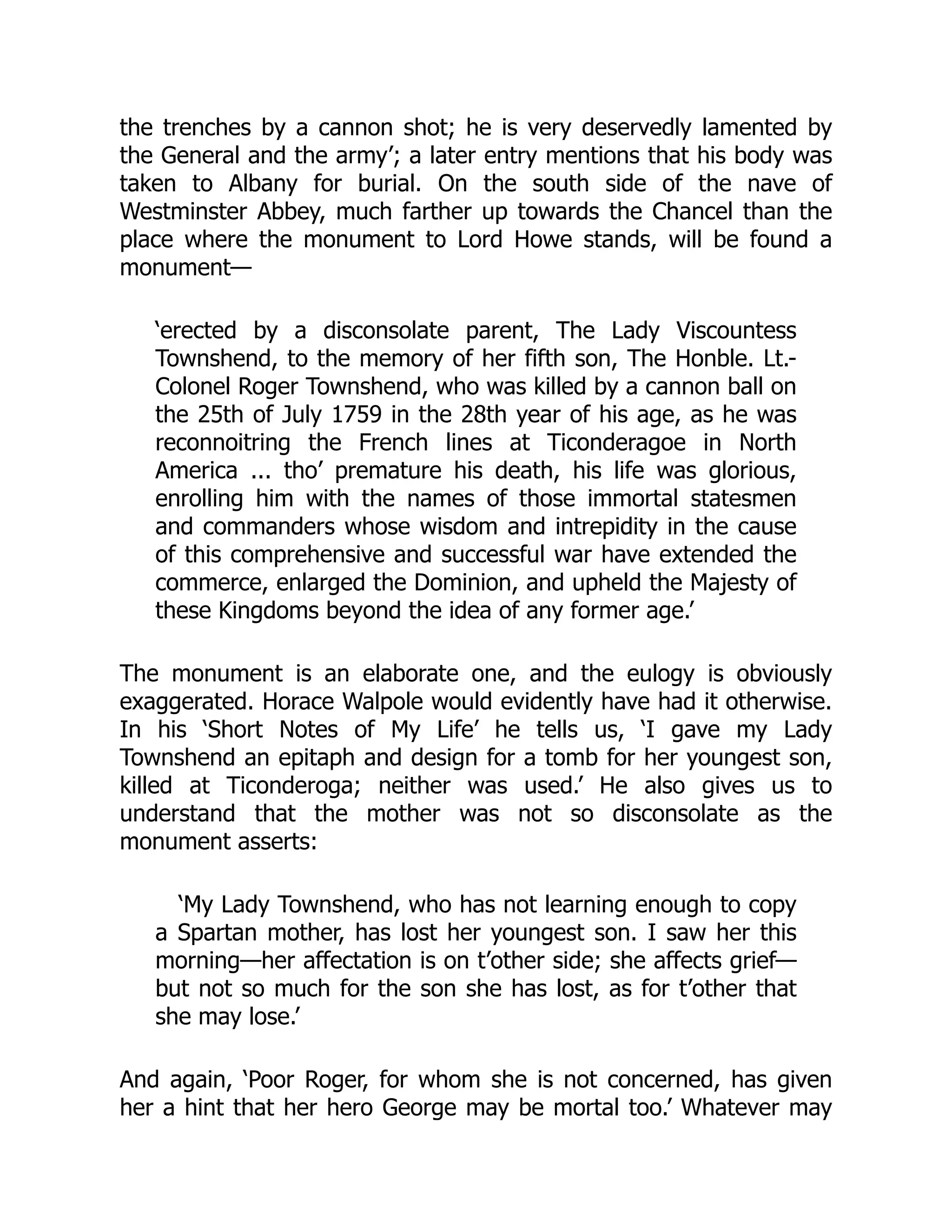 the trenches by a cannon shot; he is very deservedly lamented by
the General and the army’; a later entry mentions that his body was
taken to Albany for burial. On the south side of the nave of
Westminster Abbey, much farther up towards the Chancel than the
place where the monument to Lord Howe stands, will be found a
monument—
‘erected by a disconsolate parent, The Lady Viscountess
Townshend, to the memory of her fifth son, The Honble. Lt.-
Colonel Roger Townshend, who was killed by a cannon ball on
the 25th of July 1759 in the 28th year of his age, as he was
reconnoitring the French lines at Ticonderagoe in North
America ... tho’ premature his death, his life was glorious,
enrolling him with the names of those immortal statesmen
and commanders whose wisdom and intrepidity in the cause
of this comprehensive and successful war have extended the
commerce, enlarged the Dominion, and upheld the Majesty of
these Kingdoms beyond the idea of any former age.’
The monument is an elaborate one, and the eulogy is obviously
exaggerated. Horace Walpole would evidently have had it otherwise.
In his ‘Short Notes of My Life’ he tells us, ‘I gave my Lady
Townshend an epitaph and design for a tomb for her youngest son,
killed at Ticonderoga; neither was used.’ He also gives us to
understand that the mother was not so disconsolate as the
monument asserts:
‘My Lady Townshend, who has not learning enough to copy
a Spartan mother, has lost her youngest son. I saw her this
morning—her affectation is on t’other side; she affects grief—
but not so much for the son she has lost, as for t’other that
she may lose.’
And again, ‘Poor Roger, for whom she is not concerned, has given
her a hint that her hero George may be mortal too.’ Whatever may
 