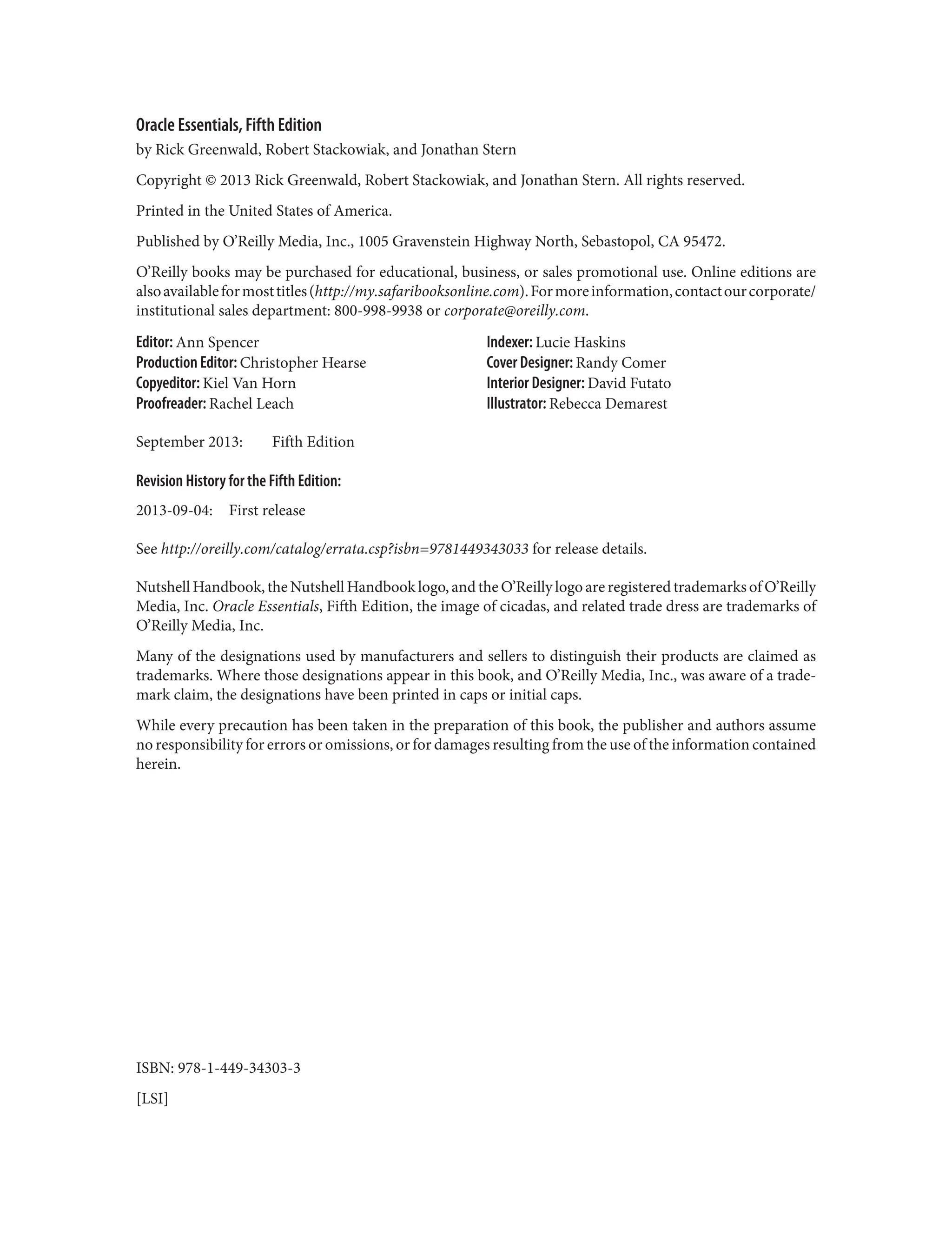 Oracle Essentials, Fifth Edition
by Rick Greenwald, Robert Stackowiak, and Jonathan Stern
Copyright © 2013 Rick Greenwald, Robert Stackowiak, and Jonathan Stern. All rights reserved.
Printed in the United States of America.
Published by O’Reilly Media, Inc., 1005 Gravenstein Highway North, Sebastopol, CA 95472.
O’Reilly books may be purchased for educational, business, or sales promotional use. Online editions are
alsoavailableformosttitles(http://my.safaribooksonline.com).Formoreinformation,contactourcorporate/
institutional sales department: 800-998-9938 or corporate@oreilly.com.
Editor: Ann Spencer
Production Editor: Christopher Hearse
Copyeditor: Kiel Van Horn
Proofreader: Rachel Leach
Indexer: Lucie Haskins
Cover Designer: Randy Comer
Interior Designer: David Futato
Illustrator: Rebecca Demarest
September 2013: Fifth Edition
Revision History for the Fifth Edition:
2013-09-04: First release
See http://oreilly.com/catalog/errata.csp?isbn=9781449343033 for release details.
Nutshell Handbook, the Nutshell Handbook logo, and the O’Reilly logo are registered trademarks of O’Reilly
Media, Inc. Oracle Essentials, Fifth Edition, the image of cicadas, and related trade dress are trademarks of
O’Reilly Media, Inc.
Many of the designations used by manufacturers and sellers to distinguish their products are claimed as
trademarks. Where those designations appear in this book, and O’Reilly Media, Inc., was aware of a trade‐
mark claim, the designations have been printed in caps or initial caps.
While every precaution has been taken in the preparation of this book, the publisher and authors assume
no responsibility for errors or omissions, or for damages resulting from the use of the information contained
herein.
ISBN: 978-1-449-34303-3
[LSI]
 