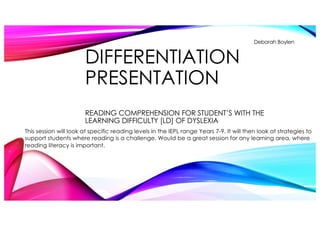 DIFFERENTIATION
PRESENTATION
READING COMPREHENSION FOR STUDENT’S WITH THE
LEARNING DIFFICULTY [LD] OF DYSLEXIA
Deborah Boylen
This session will look at specific reading levels in the IEPL range Years 7-9. It will then look at strategies to
support students where reading is a challenge. Would be a great session for any learning area, where
reading literacy is important.
 