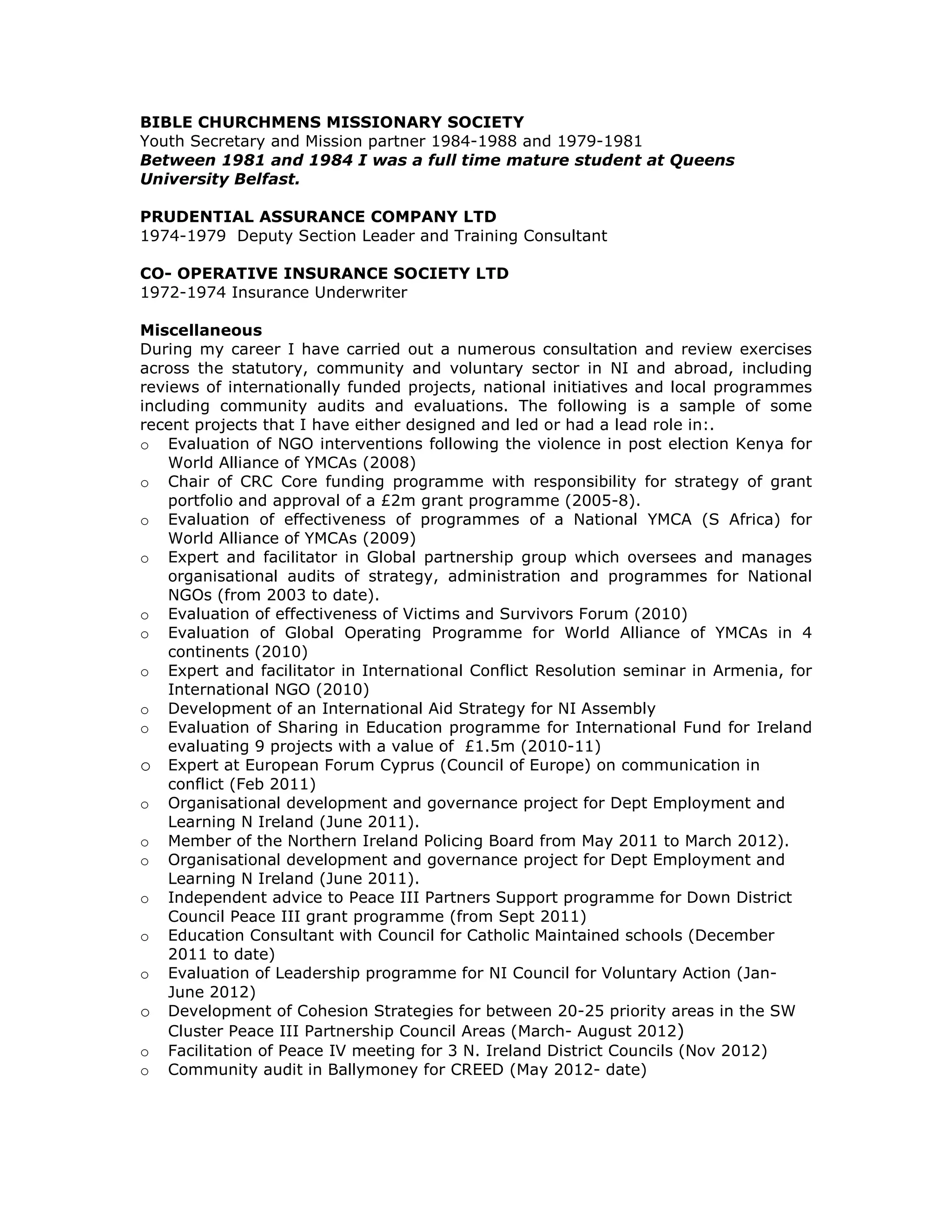 BIBLE CHURCHMENS MISSIONARY SOCIETY
Youth Secretary and Mission partner 1984-1988 and 1979-1981
Between 1981 and 1984 I was a full time mature student at Queens
University Belfast.
PRUDENTIAL ASSURANCE COMPANY LTD
1974-1979 Deputy Section Leader and Training Consultant
CO- OPERATIVE INSURANCE SOCIETY LTD
1972-1974 Insurance Underwriter
Miscellaneous
During my career I have carried out a numerous consultation and review exercises
across the statutory, community and voluntary sector in NI and abroad, including
reviews of internationally funded projects, national initiatives and local programmes
including community audits and evaluations. The following is a sample of some
recent projects that I have either designed and led or had a lead role in:.
o Evaluation of NGO interventions following the violence in post election Kenya for
World Alliance of YMCAs (2008)
o Chair of CRC Core funding programme with responsibility for strategy of grant
portfolio and approval of a £2m grant programme (2005-8).
o Evaluation of effectiveness of programmes of a National YMCA (S Africa) for
World Alliance of YMCAs (2009)
o Expert and facilitator in Global partnership group which oversees and manages
organisational audits of strategy, administration and programmes for National
NGOs (from 2003 to date).
o Evaluation of effectiveness of Victims and Survivors Forum (2010)
o Evaluation of Global Operating Programme for World Alliance of YMCAs in 4
continents (2010)
o Expert and facilitator in International Conflict Resolution seminar in Armenia, for
International NGO (2010)
o Development of an International Aid Strategy for NI Assembly
o Evaluation of Sharing in Education programme for International Fund for Ireland
evaluating 9 projects with a value of £1.5m (2010-11)
o Expert at European Forum Cyprus (Council of Europe) on communication in
conflict (Feb 2011)
o Organisational development and governance project for Dept Employment and
Learning N Ireland (June 2011).
o Member of the Northern Ireland Policing Board from May 2011 to March 2012).
o Organisational development and governance project for Dept Employment and
Learning N Ireland (June 2011).
o Independent advice to Peace III Partners Support programme for Down District
Council Peace III grant programme (from Sept 2011)
o Education Consultant with Council for Catholic Maintained schools (December
2011 to date)
o Evaluation of Leadership programme for NI Council for Voluntary Action (Jan-
June 2012)
o Development of Cohesion Strategies for between 20-25 priority areas in the SW
Cluster Peace III Partnership Council Areas (March- August 2012)
o Facilitation of Peace IV meeting for 3 N. Ireland District Councils (Nov 2012)
o Community audit in Ballymoney for CREED (May 2012- date)
 