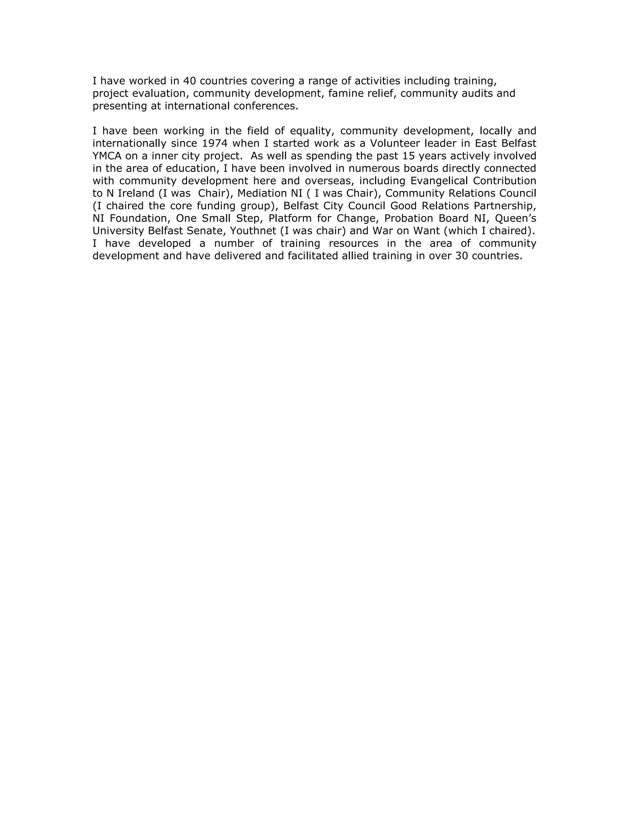 I have worked in 40 countries covering a range of activities including training,
project evaluation, community development, famine relief, community audits and
presenting at international conferences.
I have been working in the field of equality, community development, locally and
internationally since 1974 when I started work as a Volunteer leader in East Belfast
YMCA on a inner city project. As well as spending the past 15 years actively involved
in the area of education, I have been involved in numerous boards directly connected
with community development here and overseas, including Evangelical Contribution
to N Ireland (I was Chair), Mediation NI ( I was Chair), Community Relations Council
(I chaired the core funding group), Belfast City Council Good Relations Partnership,
NI Foundation, One Small Step, Platform for Change, Probation Board NI, Queen’s
University Belfast Senate, Youthnet (I was chair) and War on Want (which I chaired).
I have developed a number of training resources in the area of community
development and have delivered and facilitated allied training in over 30 countries.
 