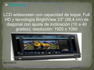 BIBLIOGRAFIA: LCD widescreen con capacidad de toque, Full HD y tecnología BrightView 23" (58,4 cm) de diagonal con ajuste de inclinación (10 a 40 grados); resolución: 1920 x 1080 http://www.fastimport.com.uy/d/HP-Pc-Hp-All-In-One-Touchsmart-600-1120la-Core2-23--Ay690aa_5609.html 