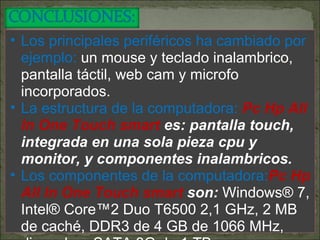 Los principales periféricos ha cambiado por ejemplo:  un mouse y teclado inalambrico, pantalla táctil, web cam y microfo incorporados. La estructura de la computadora:  Pc Hp All In One Touch smart  es: pantalla touch, integrada en una sola pieza cpu y monitor, y componentes inalambricos. Los componentes de la computadora: Pc Hp All In One Touch smart  son:  Windows® 7, Intel® Core™2 Duo T6500 2,1 GHz, 2 MB de caché, DDR3 de 4 GB de 1066 MHz, disco duro SATA 3G de 1 TB.  