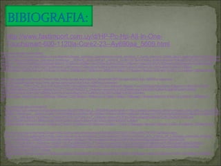 http://www.fastimport.com.uy/d/HP-Pc-Hp-All-In-One-Touchsmart-600-1120la-Core2-23--Ay690aa_5609.html http://www.google.com/imgres?imgurl=http://fotos.pccomponentes.com/software/software_sistemas_operativos/microsoft_windows_7_home_premium_32bits_pack1.jpg&imgrefurl=http://www.pccomponentes.com/sistemas_operativos.html&usg=__QOMvQ_qhoEuXwFaI1_Jn8Mn8_3k=&h=307&w=430&sz=20&hl=es&start=0&sig2=pxFCzkItvATyKT9MiJwuyw&zoom=1&tbnid=NO0Byiv3CGgXuM:&tbnh=151&tbnw=203&ei=Uon3TbiwJ6nKiALE5oD_DA&prev=/search%3Fq%3DSistema%2Boperativo%2Binstalado%2BWindows%25C2%25AE%2B7%2BHome%2BPremium%2Boriginal%2B64%2Bbit%26hl%3Des%26biw%3D1280%26bih%3D933%26tbm%3Disch&itbs=1&iact=hc&vpx=137&vpy=314&dur=2095&hovh=190&hovw=266&tx=140&ty=111&page=1&ndsp=30&ved=1t:429,r:12,s:0&biw=1280&bih=933 http://www.google.com/imgres?imgurl=http://www.agrupa.es/productos_imagenes/2901/kingston-ddr3-4gb-1066mhz-valueram-cl7_0_640.jpg&imgrefurl=http://www.agrupa.es/kingston-ddr3-4gb-1066mhz-valueram-cl7.html&usg=__FhkPe7oK2_Bcp-3vfC4j2Am7HRU=&h=442&w=640&sz=32&hl=es&start=0&sig2=FooAQi9OtkupVSnC8JHmJQ&zoom=1&tbnid=nHop05GsUgJ3BM:&tbnh=130&tbnw=188&ei=Lov3TY7WH4PliAKQu7T_DA&prev=/search%3Fq%3DMemoria%2BDDR3%2Bde%2B4GB%2B4%2BGB%2BDDR3%2Bde%2B1066%2BMHz%26hl%3Des%26sa%3DX%26biw%3D1280%26bih%3D933%26tbm%3Disch&itbs=1&iact=hc&vpx=522&vpy=92&dur=10207&hovh=186&hovw=270&tx=158&ty=129&page=1&ndsp=30&ved=1t:429,r:2,s:0&biw=1280&bih=933 http://www.google.com/imgres?imgurl=http://cdn.clasipar.com/pictures/photos/002/567/887/vga_L_00002856.jpg&imgrefurl=http://clasipar.paraguay.com/procesador_intel_core_2_duo_t6500_1366681.html&usg=__gSScHvx2wkkTnHWW9BMuxGwz6Hw=&h=480&w=506&sz=68&hl=es&start=0&sig2=n3YNPfyKm8xSJ2lXsdORuA&zoom=1&tbnid=GWM0cT1zz_TelM:&tbnh=143&tbnw=142&ei=bYr3TfzTJuTViALa-oT_DA&prev=/search%3Fq%3Dprocesador%2BIntel%25C2%25AE%2BCore%25E2%2584%25A22%2BDuo%2BT6500%26hl%3Des%26biw%3D1280%26bih%3D933%26tbm%3Disch&itbs=1&iact=hc&vpx=124&vpy=77&dur=2473&hovh=219&hovw=231&tx=111&ty=113&page=1&ndsp=30&ved=1t:429,r:0,s:0&biw=1280&bih=933 http://www.google.com/imgres?imgurl=http://csimg.mercamania.es/srv/ES/0000005373037/T/340x340/C/FFFFFF/url/disco-duro-sata-35-1tb-32mb.jpg&imgrefurl=http://www.mercamania.es/a/listado_productos/idx/2100300/mot/Disco_duro_interno_de_3,5/listado_productos.htm&usg=__vCrrimE3EiRDI_DZ6WFC0t9d460=&h=340&w=340&sz=15&hl=es&start=0&sig2=AINPvPdbznlmsAeQjpKlDw&zoom=1&tbnid=2N-NtXD_cTRVoM:&tbnh=162&tbnw=162&ei=YIz3TaL9BMbeiALN-uT-DA&prev=/search%3Fq%3DUnidades%2Binternas%2BUnidad%2Bde%2Bdisco%2Bduro%2BSATA%2B3G%2Bde%2B1%2BTB%2B(7200%2Brpm)%2B1000%2BGB%2BSATA%2B3G%2B7200%2Brpm%26hl%3Des%26biw%3D1066%26bih%3D777%26tbm%3Disch&itbs=1&iact=hc&vpx=1122&vpy=82&dur=21622&hovh=224&hovw=224&tx=102&ty=139&page=1&ndsp=23&ved=1t:429,r:6,s:0&biw=1536&bih=1119 
