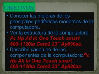 Conocer las mejoras de los principales periféricos modernos de la computadora. Ver la estructura de la computadora:  Pc Hp All In One Touch smart 600-1120la Core2 23" Ay690aa. Describir cada uno de los componentes de la computadora: Pc Hp All In One Touch smart 600-1120la Core2 23" Ay690aa 