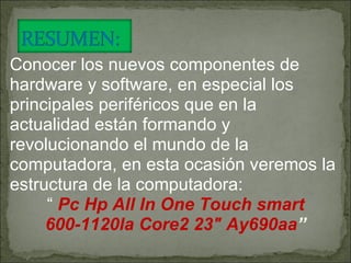 Conocer los nuevos componentes de hardware y software, en especial los principales periféricos que en la actualidad están formando y revolucionando el mundo de la computadora, en esta ocasión veremos la estructura de la computadora: “  Pc Hp All In One Touch smart 600-1120la Core2 23" Ay690aa ” 