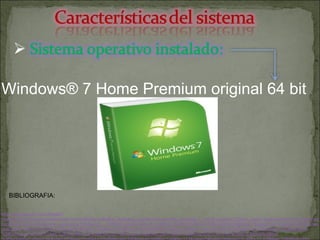 Windows® 7 Home Premium original 64 bit http://www.google.com/imgres?imgurl=http://fotos.pccomponentes.com/software/software_sistemas_operativos/microsoft_windows_7_home_premium_32bits_pack1.jpg&imgrefurl=http://www.pccomponentes.com/sistemas_operativos.html&usg=__QOMvQ_qhoEuXwFaI1_Jn8Mn8_3k=&h=307&w=430&sz=20&hl=es&start=0&sig2=pxFCzkItvATyKT9MiJwuyw&zoom=1&tbnid=NO0Byiv3CGgXuM:&tbnh=151&tbnw=203&ei=Uon3TbiwJ6nKiALE5oD_DA&prev=/search%3Fq%3DSistema%2Boperativo%2Binstalado%2BWindows%25C2%25AE%2B7%2BHome%2BPremium%2Boriginal%2B64%2Bbit%26hl%3Des%26biw%3D1280%26bih%3D933%26tbm%3Disch&itbs=1&iact=hc&vpx=137&vpy=314&dur=2095&hovh=190&hovw=266&tx=140&ty=111&page=1&ndsp=30&ved=1t:429,r:12,s:0&biw=1280&bih=933 BIBLIOGRAFIA: 