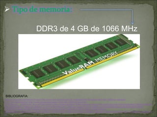 BIBLIOGRAFIA: DDR3 de 4 GB de 1066 MHz  http://www.google.com/imgres?imgurl=http://www.agrupa.es/productos_imagenes/2901/kingston-ddr3-4gb-1066mhz-valueram-cl7_0_640.jpg&imgrefurl=http://www.agrupa.es/kingston-ddr3-4gb-1066mhz-valueram-cl7.html&usg=__FhkPe7oK2_Bcp-3vfC4j2Am7HRU=&h=442&w=640&sz=32&hl=es&start=0&sig2=FooAQi9OtkupVSnC8JHmJQ&zoom=1&tbnid=nHop05GsUgJ3BM:&tbnh=130&tbnw=188&ei=Lov3TY7WH4PliAKQu7T_DA&prev=/search%3Fq%3DMemoria%2BDDR3%2Bde%2B4GB%2B4%2BGB%2BDDR3%2Bde%2B1066%2BMHz%26hl%3Des%26sa%3DX%26biw%3D1280%26bih%3D933%26tbm%3Disch&itbs=1&iact=hc&vpx=522&vpy=92&dur=10207&hovh=186&hovw=270&tx=158&ty=129&page=1&ndsp=30&ved=1t:429,r:2,s:0&biw=1280&bih=933 
