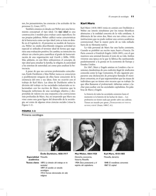 El concepto de sociología 11
nes, los pensamientos, las creencias y las actitudes de las
personas (L. Coser, 1977).
También estamos en deuda con Weber por una herra-
mienta conceptual: el tipo ideal. Un tipo ideal es una
construcción o modelo para evaluar casos especíﬁcos. En
sus propias palabras, Weber caliﬁcó varias características
de la burocracia como un tipo ideal (esto se trata en deta-
lle en el Capítulo 6). Al presentar su modelo de burocra-
cia, Weber no estaba describiendo ninguna actividad en
especial ni utilizaba el término ideal de forma que sugi-
riera una evaluación positiva. En cambio, su intención era
ofrecer un criterio para cuantiﬁcar el grado de burocrati-
zación de una organización real (Gerth y Mills, 1958).
Más adelante, en este libro utilizaremos el concepto de
tipo ideal para estudiar la familia, la religión, la autoridad
y los sistemas de autoridad, así como para analizar la bu-
rocracia.
A pesar de que sus carreras profesionales coincidie-
ran, Émile Durkheim y Max Weber nunca se conocieron
y posiblemente ninguno de ellos fuese consciente de la
existencia del otro y sus ideas. Esto no ocurrió con el
trabajo de Karl Marx. Las ideas de Durkheim sobre la
división del trabajo en las sociedades industriales se re-
lacionaban con los escritos de Marx, mientras que la
búsqueda weberiana de una sociología objetiva y des-
prendida de valores era una respuesta a las convicciones
más profundas de Marx. Así, no sorprende que Marx sea
visto como una gran ﬁgura del desarrollo de la sociolo-
gía, así como de algunas otras ciencias sociales (véase la
Figura 1-2).
Karl Marx
Karl Marx (1818-1883) tenía en común con Durkheim y
Weber ese interés simultáneo por los temas ﬁlosóﬁcos
abstractos y la realidad concreta de la vida cotidiana. A
diferencia de los otros dos, Marx era tan crítico con las
instituciones que no pudo realizar una carrera académica
convencional. Pasó la mayor parte de su vida exiliado
fuera de su Alemania nativa.
La vida personal de Marx fue una lucha constante.
Cuando se prohibió un escrito suyo, huyó a Francia. En
París conoció a Friedrich Engels (1820-1895), con el que
mantuvo una amistad durante el resto de su vida. Ambos
vivieron una época en la que la fábrica iba sustituyendo
paulatinamente a la granja en la economía de Europa y
Estados Unidos.
En 1847, Marx y Engels asistían en Londres a las re-
uniones clandestinas de una coalición ilegal de sindicatos
conocida como la Liga Comunista. El año siguiente pre-
pararon una declaración de principios llamada El mani-
ﬁesto comunista, en el que argumentaban que las masas de
individuos que no tienen otro recurso que su trabajo (lo
que ellos llamaron el proletariado) deberían unirse y lu-
char para acabar con las sociedades capitalistas. En pala-
bras de Marx y Engels:
La historia de todas las sociedades existentes hasta el
momento es la historia de las luchas de clases… Los
proletarios no tienen nada que perder salvo sus cadenas.
Tienen un mundo por ganar. ¡TRABAJADORES DE TODO EL
MUNDO, UNÍOS! (Feuer, 1989:7, 41).
FIGURA 1-2
Primeros sociólogos
Émile Durkheim, 1858-1917 Max Weber, 1864-1920 Karl Marx, 1818-1883
Especialidad
académica
Filosofía Derecho, economía,
historia, ﬁlosofía
Filosofía, derecho
Textos claves 1893: La división del trabajo en la
sociedad
1897: El suicidio: un estudio
sociológico
1912: Formas elementales de vida
religiosa
1904: Ética protestante y el
espíritu del capitalismo
1848: El maniﬁesto comunista
1867: El capital
 