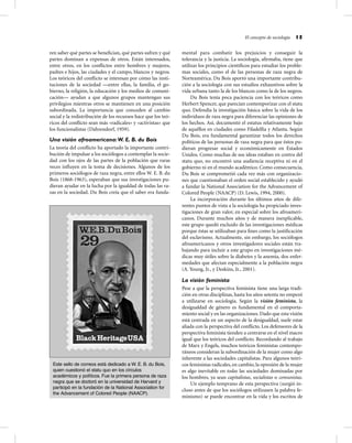 El concepto de sociología 15
ren saber qué partes se beneﬁcian, qué partes sufren y qué
partes dominan a expensas de otros. Están interesados,
entre otros, en los conﬂictos entre hombres y mujeres,
padres e hijos, las ciudades y el campo, blancos y negros.
Los teóricos del conﬂicto se interesan por cómo las insti-
tuciones de la sociedad —entre ellas, la familia, el go-
bierno, la religión, la educación y los medios de comuni-
cación— ayudan a que algunos grupos mantengan sus
privilegios mientras otros se mantienen en una posición
subordinada. La importancia que conceden al cambio
social y la redistribución de los recursos hace que los teó-
ricos del conﬂicto sean más «radicales» y «activistas» que
los funcionalistas (Dahrendorf, 1959).
Una visión afroamericana:W. E. B. du Bois
La teoría del conﬂicto ha aportado la importante contri-
bución de impulsar a los sociólogos a contemplar la socie-
dad con los ojos de las partes de la población que raras
veces inﬂuyen en la toma de decisiones. Algunos de los
primeros sociólogos de raza negra, entre ellos W. E. B. du
Bois (1868-1963), esperaban que sus investigaciones pu-
dieran ayudar en la lucha por la igualdad de todas las ra-
zas en la sociedad. Du Bois creía que el saber era funda-
mental para combatir los prejuicios y conseguir la
tolerancia y la justicia. La sociología, aﬁrmaba, tiene que
utilizar los principios cientíﬁcos para estudiar los proble-
mas sociales, como el de las personas de raza negra de
Norteamérica. Du Bois aportó una importante contribu-
ción a la sociología con sus estudios exhaustivos sobre la
vida urbana tanto la de los blancos como la de los negros.
Du Bois tenía poca paciencia con los teóricos como
Herbert Spencer, que parecían contemporizar con el statu
quo. Defendía la investigación básica sobre la vida de los
individuos de raza negra para diferenciar las opiniones de
los hechos. Así, documentó el estatus relativamente bajo
de aquéllos en ciudades como Filadelﬁa y Atlanta. Según
Du Bois, era fundamental garantizar todos los derechos
políticos de las personas de raza negra para que éstos pu-
dieran progresar social y económicamente en Estados
Unidos. Como muchas de sus ideas estaban en contra del
statu quo, no encontró una audiencia receptiva ni en el
gobierno ni en el mundo académico. Como consecuencia,
Du Bois se comprometió cada vez más con organizacio-
nes que cuestionaban el orden social establecido y ayudó
a fundar la National Association for the Advancement of
Colored People (NAACP) (D. Lewis, 1994, 2000).
La incorporación durante los últimos años de dife-
rentes puntos de vista a la sociología ha propiciado inves-
tigaciones de gran valor, en especial sobre los afroameri-
canos. Durante muchos años y de manera inexplicable,
este grupo quedó excluido de las investigaciones médicas
porque éstas se utilizaban para ﬁnes como la justiﬁcación
del esclavismo. Actualmente, sin embargo, los sociólogos
afroamericanos y otros investigadores sociales están tra-
bajando para incluir a este grupo en investigaciones mé-
dicas muy útiles sobre la diabetes y la anemia, dos enfer-
medades que afectan especialmente a la población negra
(A. Young, Jr., y Deskins, Jr., 2001).
La visión feminista
Pese a que la perspectiva feminista tiene una larga tradi-
ción en otras disciplinas, hasta los años setenta no empezó
a utilizarse en sociología. Según la visión feminista, la
desigualdad de género es fundamental en el comporta-
miento social y en las organizaciones. Dado que esta visión
está centrada en un aspecto de la desigualdad, suele estar
aliada con la perspectiva del conﬂicto. Los defensores de la
perspectiva feminista tienden a centrarse en el nivel macro
igual que los teóricos del conﬂicto. Recordando al trabajo
de Marx y Engels, muchos teóricos feministas contempo-
ráneos consideran la subordinación de la mujer como algo
inherente a las sociedades capitalistas. Para algunos teóri-
cos feministas radicales, en cambio, la opresión de la mujer
es algo inevitable en todas las sociedades dominadas por
los hombres, ya sean capitalistas, socialistas o comunistas.
Un ejemplo temprano de esta perspectiva (surgió in-
cluso antes de que los sociólogos utilizasen la palabra fe-
minismo) se puede encontrar en la vida y los escritos de
Este sello de correos está dedicado a W. E. B. du Bois,
quien cuestionó el statu quo en los círculos
académicos y políticos. Fue la primera persona de raza
negra que se doctoró en la universidad de Harvard y
participó en la fundación de la National Association for
the Advancement of Colored People (NAACP).
 