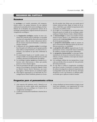 RECURSOS DEL CAPÍTULO
Resumen
La sociología es el estudio sistemático del comporta-
miento social y los grupos humanos. En este capítulo
analizamos la naturaleza de la teoría sociológica, los fun-
dadores de la disciplina, las perspectivas teóricas de la
sociología contemporánea y algunas formas de ejercitar la
«imaginación sociológica».
1. La imaginación sociológica consiste en tener con-
ciencia de la relación entre el individuo y la sociedad
y se basa en la capacidad de observarla como lo haría
alguien ajeno a ella, sin incluir valoraciones deriva-
das de nuestras experiencias limitadas y condiciona-
mientos culturales.
2. A diferencia de otras ciencias sociales, la sociología
hace hincapié en la inﬂuencia que los grupos pueden
tener sobre el comportamiento y las ideas de los in-
dividuos y las maneras en que éstos conforman la
sociedad.
3. El conocimiento basado en el «sentido común» no
siempre es ﬁable.Los sociólogos deben poner a prueba
y analizar cada pieza de información que utilizan.
4. Los sociólogos emplean teorías para estudiar las re-
laciones entre observaciones o datos que pueden
parecer no tener relación alguna.
5. Entre los pensadores del siglo XX que aportaron ideas
nuevas a la sociología se encuentran Auguste Comte,
un ﬁlósofo francés, Harriet Martineau, una soció-
loga inglesa, y Herbert Spencer, un académico inglés.
6. Otras ﬁguras importantes en el desarrollo de la so-
ciología fueron Émile Durkheim, pionero en el estu-
dio del suicidio; Max Weber, que nos enseñó que el
trabajo intelectual debe «llegar al fondo de los te-
mas», y Karl Marx, que enfatizó la importancia de la
economía y el conﬂicto social.
7. En el siglo XX, la sociología se ha enriquecido nota-
blemente gracias al trabajo de los sociólogos estado-
unidenses Charles Horton Cooley y Robert Merton.
8. La macrosociología se centra en el estudio de fenó-
menos de gran alcance o en civilizaciones enteras,
mientras que la microsociología se centra en el estu-
dio de los grupos pequeños.
9. La perspectiva funcionalista resalta la manera en
que se estructuran las diferentes partes de una socie-
dad para garantizar su estabilidad.
10. La perspectiva del conﬂicto argumenta que el com-
portamiento social se comprende mejor en términos
de conﬂicto o tensión entre grupos enfrentados.
11. La perspectiva interaccionista se preocupa funda-
mentalmente de formas de interacción básicas y co-
tidianas, como los símbolos y otros tipos de comuni-
cación no verbal.
12. Los sociólogos utilizan las tres perspectivas, ya que
cada una de ellas ofrece un punto de vista particular
del mismo fenómeno.
13. En este libro se utiliza la imaginación sociológica
para llevar la teoría a la práctica, se enseña el modo
de realizar investigación, se destaca la importancia de
la desigualdad social más allá de barreras derivadas
del género, la raza y las fronteras y se debaten políti-
cas sociales que se aplican en todo el mundo.
El concepto de sociología 21
1. ¿Qué aspectos del ambiente social y laboral en un
restaurante de comida rápida serían especialmente
interesantes para un sociólogo en el marco de su
«imaginación sociológica»?
2. ¿Cuáles son las funciones maniﬁestas y latentes de un
gimnasio?
3. ¿Cómo estudiaría un interaccionista un lugar en que
usted haya trabajado o una organización de la que
usted haya sido miembro en alguna ocasión?
Preguntas para el pensamiento crítico
 