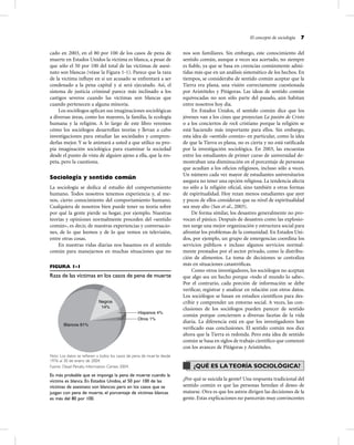 El concepto de sociología 7
cado en 2003, en el 80 por 100 de los casos de pena de
muerte en Estados Unidos la víctima es blanca, a pesar de
que sólo el 50 por 100 del total de las víctimas de asesi-
nato son blancas (véase la Figura 1-1). Parece que la raza
de la víctima inﬂuye en si un acusado se enfrentará a ser
condenado a la pena capital y si será ejecutado. Así, el
sistema de justicia criminal parece más inclinado a los
castigos severos cuando las víctimas son blancas que
cuando pertenecen a alguna minoría.
Los sociólogos aplican sus imaginaciones sociológicas
a diversas áreas, como los mayores, la familia, la ecología
humana y la religión. A lo largo de este libro veremos
cómo los sociólogos desarrollan teorías y llevan a cabo
investigaciones para estudiar las sociedades y compren-
derlas mejor. Y se le animará a usted a que utilice su pro-
pia imaginación sociológica para examinar la sociedad
desde el punto de vista de alguien ajeno a ella, que la res-
peta, pero la cuestiona.
Sociología y sentido común
La sociología se dedica al estudio del comportamiento
humano. Todos nosotros tenemos experiencia y, al me-
nos, cierto conocimiento del comportamiento humano.
Cualquiera de nosotros bien puede tener su teoría sobre
por qué la gente pierde su hogar, por ejemplo. Nuestras
teorías y opiniones normalmente proceden del «sentido
común», es decir, de nuestras experiencias y conversacio-
nes, de lo que leemos y de lo que vemos en televisión,
entre otras cosas.
En nuestras vidas diarias nos basamos en el sentido
común para manejarnos en muchas situaciones que no
nos son familiares. Sin embargo, este conocimiento del
sentido común, aunque a veces sea acertado, no siempre
es ﬁable, ya que se basa en creencias comúnmente admi-
tidas más que en un análisis sistemático de los hechos. En
tiempos, se consideraba de sentido común aceptar que la
Tierra era plana, una visión correctamente cuestionada
por Aristóteles y Pitágoras. Las ideas de sentido común
equivocadas no son sólo parte del pasado, aún habitan
entre nosotros hoy día.
En Estados Unidos, el sentido común dice que los
jóvenes van a los cines que proyectan La pasión de Cristo
o a los conciertos de rock cristiano porque la religión se
está haciendo más importante para ellos. Sin embargo,
esta idea de «sentido común» en particular, como la idea
de que la Tierra es plana, no es cierta y no está ratiﬁcada
por la investigación sociológica. En 2003, las encuestas
entre los estudiantes de primer curso de universidad de-
mostraban una disminución en el porcentaje de personas
que acudían a los oﬁcios religiosos, incluso sólo a veces.
Un número cada vez mayor de estudiantes universitarios
asegura no tener una opción religiosa. La tendencia afecta
no sólo a la religión oﬁcial, sino también a otras formas
de espiritualidad. Hoy rezan menos estudiantes que ayer
y pocos de ellos consideran que su nivel de espiritualidad
sea muy alto (Sax et al., 2003).
De forma similar, los desastres generalmente no pro-
vocan el pánico. Después de desastres como las explosio-
nes surge una mejor organización y estructura social para
afrontar los problemas de la comunidad. En Estados Uni-
dos, por ejemplo, un grupo de emergencias coordina los
servicios públicos e incluso algunos servicios normal-
mente prestados por el sector privado, como la distribu-
ción de alimentos. La toma de decisiones se centraliza
más en situaciones catastróﬁcas.
Como otros investigadores, los sociólogos no aceptan
que algo sea un hecho porque «todo el mundo lo sabe».
Por el contrario, cada porción de información se debe
veriﬁcar, registrar y analizar en relación con otros datos.
Los sociólogos se basan en estudios cientíﬁcos para des-
cribir y comprender un entorno social. A veces, las con-
clusiones de los sociólogos pueden parecer de sentido
común porque conciernen a diversas facetas de la vida
diaria. La diferencia está en que los investigadores han
veriﬁcado esas conclusiones. El sentido común nos dice
ahora que la Tierra es redonda. Pero esta idea de sentido
común se basa en siglos de trabajo cientíﬁco que comenzó
con los avances de Pitágoras y Aristóteles.
¿QUÉ ES LATEORÍA SOCIOLÓGICA?
¿Por qué se suicida la gente? Una respuesta tradicional del
sentido común es que las personas heredan el deseo de
matarse. Otra es que los astros dirigen las decisiones de la
gente. Estas explicaciones no parecerán muy convincentes
FIGURA 1-1
Raza de las víctimas en los casos de pena de muerte
Hispanos 4%
Otros 1%
Blancos 81%
Negros
14%
Nota: Los datos se reﬁeren a todos los casos de pena de muerte desde
1976 al 30 de enero de 2004.
Fuente: Dead Penalty Information Center, 2004.
Es más probable que se imponga la pena de muerte cuando la
víctima es blanca. En Estados Unidos, el 50 por 100 de las
víctimas de asesinato son blancos; pero en los casos que se
juzgan con pena de muerte, el porcentaje de víctimas blancas
es más del 80 por 100.
 