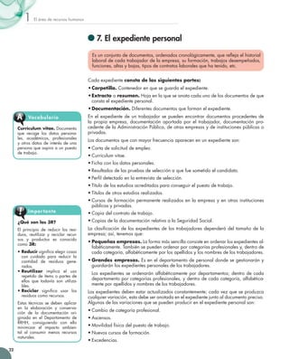 El área de recursos humanos1
22
	7. El expediente personal
Es un conjunto de documentos, ordenados cronológicamente, que refleja el historial
laboral de cada trabajador de la empresa, su formación, trabajos desempeñados,
funciones, altas y bajas, tipos de contratos laborales que ha tenido, etc.
Cada expediente consta de las siguientes partes:
•	Carpetilla. Contenedor en que se guarda el expediente.
•	Extracto o resumen. Hoja en la que se anota cada uno de los documentos de que
consta el expediente personal.
•	Documentación. Diferentes documentos que forman el expediente.
En el expediente de un trabajador se pueden encontrar documentos procedentes de
la propia empresa, documentación aportada por el trabajador, documentación pro-
cedente de la Administración Pública, de otras empresas y de instituciones públicas o
privadas.
Los documentos que con mayor frecuencia aparecen en un expediente son:
•	Carta de solicitud de empleo.
•	Currículum vitae.
•	Ficha con los datos personales.
•	Resultados de las pruebas de selección a que fue sometido el candidato.
•	Perfil detectado en la entrevista de selección.
•	Título de los estudios acreditados para conseguir el puesto de trabajo.
•	Títulos de otros estudios realizados.
•	Cursos de formación permanente realizados en la empresa y en otras instituciones
públicas y privadas.
•	Copia del contrato de trabajo.
•	Copias de la documentación relativa a la Seguridad Social.
La clasificación de los expedientes de los trabajadores dependerá del tamaño de la
empresa; así, tenemos que:
•	Pequeñas empresas. La forma más sencilla consiste en ordenar los expedientes al-
fabéticamente. También se pueden ordenar por categorías profesionales y, dentro de
cada categoría, alfabéticamente por los apellidos y los nombres de los trabajadores.
•	Grandes empresas. Es en el departamento de personal donde se gestionarán y
guardarán los expedientes personales de los trabajadores.
	 Los expedientes se ordenarán alfabéticamente por departamentos; dentro de cada
departamento por categorías profesionales, y dentro de cada categoría, alfabética-
mente por apellidos y nombres de los trabajadores.
Los expedientes deben estar actualizados constantemente; cada vez que se produzca
cualquier variación, esta debe ser anotada en el expediente junto al documento preciso.
Algunas de las variaciones que se pueden producir en el expediente personal son:
•	Cambio de categoría profesional.
•	Ascensos.
•	Movilidad física del puesto de trabajo.
•	Nuevos cursos de formación.
•	Excedencias.
Currículum vitae. Documento
que recoge los datos persona-
les, académicos, profesionales
y otros datos de interés de una
persona que aspira a un puesto
de trabajo.
VocabularioA
¿Qué son las 3R?
El principio de reducir los resi-
duos, reutilizar y reciclar recur-
sos y productos es conocido
como 3R:
• Reducir significa elegir cosas
con cuidado para reducir la
cantidad de residuos gene-
rados.
• Reutilizar implica el uso
repetido de ítems o partes de
ellos que todavía son utiliza-
bles.
• Reciclar significa usar los
residuos como recursos.
Estas técnicas se deben aplicar
en la elaboración y conserva-
ción de la documentación ori-
ginada en el Departamento de
RRHH, consiguiendo con ello
minimizar el impacto ambien-
tal al consumir menos recursos
naturales.
Importante
 