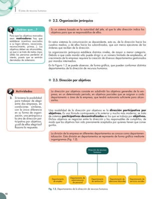 El área de recursos humanos1
10
	 2.2. Organización jerárquica
Es un sistema basado en la autoridad del jefe, al que la alta dirección indica los
objetivos para que se responsabilice de ellos.
En estos sistemas la comunicación es descendente, esto es, de la dirección hacia los
cuadros medios, y de ellos hacia los subordinados, que son meros ejecutores de las
órdenes que reciben de la dirección.
La organización jerárquica establece distintos niveles, de mayor a menor categoría.
Debido a que cada mando sólo puede dirigir a un número limitado de empleados, el
crecimiento de la empresa requiere la creación de diversos departamentos gestionados
por mandos intermedios.
En la Figura 1.2 se puede observar, de forma gráfica, que pueden conformar distintos
departamentos de la dirección de recursos humanos.
	 2.3. Dirección por objetivos
La dirección por objetivos consiste en subdividir los objetivos generales de la em-
presa, en un determinado periodo, en objetivos parciales que se asignan a cada
departamento o área de la empresa, que tendrá autonomía suficiente para alcan-
zarlos.
Una modalidad de la dirección por objetivos es la dirección participativa por
objetivos. Es una fórmula contrapuesta a la anterior y mucho más moderna; se trata
de sistemas participativos descentralizados en los que se trabaja por objetivos.
Dichos objetivos se negocian entre la dirección y los responsables de cumplirlos, de
modo que los objetivos han sido previamente aceptados por quienes tienen que conse-
guirlos.
La división de la empresa en diferentes departamentos se conoce como departamen-
talización. Esta división en departamentos se representa de forma gráfica mediante
organigramas (Fig. 1.2).
Dirección de recursos
humanos
Departamento 	
de retribución
Departamento de
administración 	
de personal
Departamento de
servicios sociales
Departamento de
relaciones laborales
Departamento 	
de empleo
Fig. 1.2. Departamentos de la dirección de recursos humanos.
Para que los objetivos marcados
sean motivadores hay que
establecer incentivos asociados
a su logro (dinero, vacaciones,
reconocimiento, primas…). Los
objetivos deben ser alcanzables,
ya que si se trata de metas impo-
sibles las personas perderán el
interés, puesto que se sentirán
derrotadas de antemano.
¿Sabías que...?
2.	 Si tuvieras la posibilidad
para trabajar de elegir
entre dos empresas, en
condiciones similares,
con la única diferencia
en su forma de organi-
zación, una jerárquica y
la otra de dirección par-
ticipativa por objetivos,
¿cuál de ellas elegirías?
Razona la respuesta.
Actividades
 