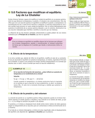 14905EQUILIBRIO QUÍMICO
j	5.6	Factores que modifican el equilibrio.
Ley de Le Chatelier
Existen diversos factores capaces de modificar el estado de equilibrio en un proceso químico,
entre los que destacan la temperatura, la presión, el volumen y las concentraciones. Esto sig-
nifica que si en una reacción química en equilibrio se modifican la presión, la temperatura o la
concentración de uno o varios de los reactivos o productos, la reacción evolucionará en uno u
otro sentido hasta alcanzar un nuevo estado de equilibrio. Esto se utiliza habitualmente para
aumentar el rendimiento de un proceso químico deseado o, por el contrario, disminuirlo si es
una reacción indeseable (que interfiere o lentifica la reacción que nos interesa).
La influencia de los tres factores señalados anteriormente se puede predecir de una manera
cualitativa por el Principio de Le Chatelier, que dice lo siguiente:
	 A. Efecto de la temperatura
Es la única variable que, además de influir en el equilibrio, modifica el valor de su constante.
Si una vez alcanzado el equilibrio se aumenta la temperatura, el sistema, siguiendo el Principio
de Le Chatelier, se opone a ese aumento de energía calorífica desplazándose en el sentido que
absorba calor, es decir, hacia el sentido que marca la reacción endotérmica.
	 B. Efecto de la presión y del volumen
La variación de presión en un equilibrio químico influye solamente cuando en el mismo inter-
vienen especies en estado gaseoso o disueltas y hay variación en el número de moles, ya que
si n = 0, no influye la variación de presión o de volumen.
Si aumenta p, el sistema se desplazará hacia donde exista menor número de moles gaseosos
(según la estequiometría de la reacción) para así contrarrestar el efecto de disminución de V,
y viceversa.
Si se trata de un sistema heterogéneo, el efecto de estas magnitudes sobre el desplazamiento
del equilibrio solo depende del n gaseosos o disueltos que se produzca.
Como ya hemos indicado, es impor-
tante que te des cuenta de que la
variación de temperatura modifica
(y de hecho casi siempre lo hace)
el valor de la constante. Solo en las
reacciones donde ΔH = 0, o sea,
que no fueran ni endo ni exotér-
micas, se mantiene invariable el
valor de la constante al variar la
temperatura.
La variación de presión, volumen
y/o concentración de las distintas
sustancias no modifica los valores
de Kp y Kc, pero sí puede modifi-
car el valor de cada concentración
para que aquellas permanezcan
constantes.
Más datos
EJEMPLO 12
En la reacción de formación del amoniaco, ¿cómo influirá un aumento de
temperatura en el rendimiento de la misma?
Solución
N2 (g) + 3 H2 (g) →← NH3 (g); H = −46 kJ/mol
Cuando aumenta la temperatura, el sistema evoluciona hacia la izquierda
en el sentido en que la reacción se hace endotérmica, es decir, se produce
menos NH3. El valor de la constante disminuye a medida que aumenta la
temperatura.
Si en un sistema en equilibrio se modifica alguno de los factores que influyen
en el mismo (temperatura, presión o concentración), el sistema evoluciona
de forma que se desplaza en el sentido que tienda a contrarrestar dicha va-
riación.
http://www.terra.es/personal6/
jgallego2/index.html
Página creada por Juan Luis Arro-
yo con problemas PAU de Física y
Química. Incluye test generales,
formulación y una gran cantidad
de material.
En Internet
Unidad_05.indd 149 19/3/09 22:35:36
 