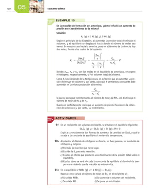 150 05 EQUILIBRIO QUÍMICO
EJEMPLO 13
En la reacción de formación del amoniaco, ¿cómo influirá un aumento de
presión en el rendimiento de la misma?
Solución
N2 (g) + 3 H2 (g) →← 2 NH3 (g)
Según el principio de Le Chatelier, al aumentar la presión total disminuye el
volumen, y el equilibrio se desplazará hacia donde el número de moles sea
menor. En nuestro caso hacia la derecha, pues en el término de la derecha hay
dos moles, frente a los cuatro de la izquierda.
K
n
V
n
V
n
c = =






⋅
[ ]
[ ][ ]
NH
N H
NH
N H
3
2
2 2
3
2
3
2 22
3
2
V
n
n n
V






= ⋅
NH
2
N H
3
3
2 2
Donde: nNH3
, nN2
y nH2
son los moles en el equilibrio de amoniaco, nitrógeno
e hidrógeno, respectivamente, y V el volumen total del sistema.
Como Kc solo depende de la temperatura, es evidente que al aumentar la pre-
sión disminuye el volumen y, por tanto, para que K permanezca constante debe
aumentar en la misma proporción el término:
n
n n
NH
N H
3
2 2
2
3
⋅
lo que se consigue incrementando el número de moles de NH3, así disminuye el
número de moles de N2 y de H2.
Queda así perfectamente claro que un aumento de presión favorecerá la obten-
ción del amoniaco y, por tanto, su rendimiento.
	 9>	 En un recipiente con volumen constante, se establece el equilibrio siguiente:
		 Sb2O5 (g) →← Sb2O3 (g) + O2 (g); ΔH > 0
		 Explica razonadamente dos formas de aumentar la cantidad de Sb2O3 y qué le
sucede a la constante de equilibrio si se eleva la temperatura.
	10>	 Al calentar el dióxido de nitrógeno se disocia, en fase gaseosa, en monóxido de
nitrógeno y oxígeno.
a)	Formula la reacción que tiene lugar.
b)	Escribe la Kp para esta reacción.
c)	Explica el efecto que producirá una disminución de la presión total sobre el
equilibrio.
d)	Explica cómo se verá afectada la constante de equilibrio al disminuir la tem-
peratura sabiendo que la reacción es endotérmica.
	11>	 En el equilibrio: 2 NOBr (g) →← 2 NO (g) + Br2 (g)
		 Razona cómo variará el número de moles de Br2 en el recipiente si:
a)	Se añade NOBr.	 b)	Se aumenta el volumen del recipiente.
c)	Se añade NO.	 d)	Se pone un catalizador.
ACTIVIDADES
Unidad_05.indd 150 19/3/09 22:35:37
 