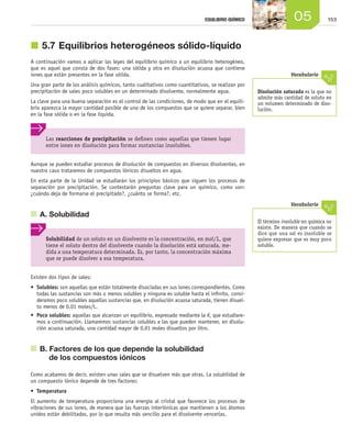 15305EQUILIBRIO QUÍMICO
j	5.7	Equilibrios heterogéneos sólido-líquido
A continuación vamos a aplicar las leyes del equilibrio químico a un equilibrio heterogéneo,
que es aquel que consta de dos fases: una sólida y otra en disolución acuosa que contiene
iones que están presentes en la fase sólida.
Una gran parte de los análisis químicos, tanto cualitativos como cuantitativos, se realizan por
precipitación de sales poco solubles en un determinado disolvente, normalmente agua.
La clave para una buena separación es el control de las condiciones, de modo que en el equili-
brio aparezca la mayor cantidad posible de uno de los compuestos que se quiere separar, bien
en la fase sólida o en la fase líquida.
Aunque se pueden estudiar procesos de disolución de compuestos en diversos disolventes, en
nuestro caso trataremos de compuestos iónicos disueltos en agua.
En esta parte de la Unidad se estudiarán los principios básicos que siguen los procesos de
separación por precipitación. Se contestarán preguntas clave para un químico, como son:
¿cuándo deja de formarse el precipitado?, ¿cuánto se forma?, etc.
	 A. Solubilidad
Existen dos tipos de sales:
•	 Solubles: son aquellas que están totalmente disociadas en sus iones correspondientes. Como
todas las sustancias son más o menos solubles y ninguna es soluble hasta el infinito, consi-
deramos poco solubles aquellas sustancias que, en disolución acuosa saturada, tienen disuel-
to menos de 0,01 moles/L.
•	 Poco solubles: aquellas que alcanzan un equilibrio, expresado mediante la Ks que estudiare-
mos a continuación. Llamaremos sustancias solubles a las que pueden mantener, en disolu-
ción acuosa saturada, una cantidad mayor de 0,01 moles disueltos por litro.
	 B. Factores de los que depende la solubilidad
de los compuestos iónicos
Como acabamos de decir, existen unas sales que se disuelven más que otras. La solubilidad de
un compuesto iónico depende de tres factores:
•	 Temperatura
El aumento de temperatura proporciona una energía al cristal que favorece los procesos de
vibraciones de sus iones, de manera que las fuerzas interiónicas que mantienen a los átomos
unidos están debilitadas, por lo que resulta más sencillo para el disolvente vencerlas.
Disolución saturada es la que no
admite más cantidad de soluto en
un volumen determinado de diso-
lución.
Vocabulario
El término insoluble en química no
existe. De manera que cuando se
dice que una sal es insoluble se
quiere expresar que es muy poco
soluble.
Vocabulario
Las reacciones de precipitación se definen como aquellas que tienen lugar
entre iones en disolución para formar sustancias insolubles.
Solubilidad de un soluto en un disolvente es la concentración, en mol/L, que
tiene el soluto dentro del disolvente cuando la disolución está saturada, me-
dida a una temperatura determinada. Es, por tanto, la concentración máxima
que se puede disolver a esa temperatura.
Unidad_05.indd 153 19/3/09 22:35:41
 