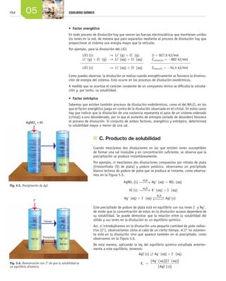154 05 EQUILIBRIO QUÍMICO
Fig. 5.5. Precipitación de AgI.
Fig. 5.6. Demostración con I* de que la solubilidad es
un equilibrio dinámico.
•	 Factor energético
En todo proceso de disolución hay que vencer las fuerzas electrostáticas que mantienen unidos
los iones en la red, de manera que para separarlos mediante el proceso de disolución hay que
proporcionar al sistema una energía mayor que la reticular.
Por ejemplo, para la disolución del LiCl:
	 LiCl (s)  	 →  Li+
(g) + Cl−
(g)	 U = 827,6 kJ/mol
	 Li+
(g) + Cl−
(g)  	→  Li+
(aq) + Cl−
(aq)	 Esolvatación = −882 kJ/mol
	 LiCl (s)  	 →  Li+
(aq) + Cl−
(aq)	 Edisolución = −54,4 kJ/mol
Como puedes observar, la disolución se realiza cuando energéticamente se favorece la disminu-
ción de energía del sistema. Esto ocurre en los procesos de disolución exotérmicos.
A medida que se acentúa el carácter covalente de un compuesto iónico se dificulta la solvata-
ción y, por tanto, su solubilidad.
•	 Factor entrópico
Sabemos que existen también procesos de disolución endotérmicos, como el del NH4Cl, en los
que el factor energético juega en contra de la disolución observada en el cristal. En estos casos
hay que indicar que la disolución de una sustancia representa el paso de un sistema ordenado
(cristal) a uno desordenado, por lo que el aumento de entropía (estado de desorden) favorece
el proceso de disolución. El conjunto de ambos factores, energético y entrópico, determinará
la solubilidad mayor o menor de una sal.
	 C. Producto de solubilidad
Cuando mezclamos dos disoluciones en las que existen iones susceptibles
de formar una sal insoluble y en concentración suficiente, se observa que la
precipitación se produce instantáneamente.
Por ejemplo, si mezclamos dos disoluciones compuestas por nitrato de plata
[trioxonitrato (V) de plata] y yoduro potásico, observamos un precipitado
blanco lechoso de yoduro de plata que se produce al instante, como observa-
mos en la Figura 5.5.
AgNO3 (s) H2O
⎯⎯→ Ag+
(aq) + NO3
-
(aq)
	 KI (s)	 H2O
⎯⎯→ K+
(aq) + I-
(aq)
Ag+
(aq) + I-
(aq)
H2O
⎯⎯→←⎯⎯ AgI (s)
Este precipitado de yoduro de plata está en equilibrio con sus iones I-
y Ag+
,
de modo que la concentración de estos en la disolución acuosa dependerá de
su solubilidad. Se puede demostrar que la relación entre la solubilidad del
sólido y sus iones en la disolución es un equilibrio químico.
Así, si introdujéramos en la disolución una pequeña cantidad de yodo radiac-
tivo (I*), observaríamos cómo al cabo de un cierto tiempo, el I* no solamen-
te está en la disolución sino que aparece también en el precipitado, como
observamos en la Figura 5.6.
De esta manera, aplicando la ley del equilibrio químico estudiada anterior-
mente a este equilibrio, tenemos:
AgI (s) →← Ag+
(aq) + I-
(aq)
Kc =
+ −
[ ( )][ ( )]
[ ( )]
Ag aq I aq
AgI s
AgNO3
+ Kl
Precipitado
Ag+
Agl (s)
NO3
-
K+
I-
l*-
Tiempo
Precipitado
Ag+
I-
Agl (s)
Ag+
Agl* (s)
Agl (s)
I-
I*-
Unidad_05.indd 154 19/3/09 22:35:43
 
