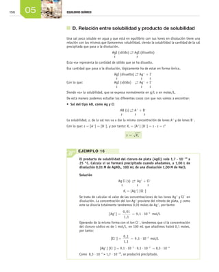 156 05 EQUILIBRIO QUÍMICO
	 D. Relación entre solubilidad y producto de solubilidad
Una sal poco soluble en agua y que está en equilibrio con sus iones en disolución tiene una
relación con los mismos que llamaremos solubilidad, siendo la solubilidad la cantidad de la sal
precipitada que pasa a la disolución.
AgI (sólido) →← AgI (disuelto)
s 	 s
Esta «s» representa la cantidad de sólido que se ha disuelto.
Esa cantidad que pasa a la disolución, lógicamente ha de estar en forma iónica.
AgI (disuelto) →← Ag+
+ I-
s	 s	 s
Con lo que: 	 AgI (sólido) 	 →← Ag+
+ I-
s	 s	 s
Siendo «s» la solubilidad, que se expresa normalmente en g/L o en moles/L.
De esta manera podemos estudiar los diferentes casos con que nos vamos a encontrar:
•	 Sal del tipo AB, como Ag y Cl
AB (s) →← A+
+ B-
s	 s	 s
La solubilidad, s, de la sal nos va a dar la misma concentración de iones A+
y de iones B-
.
Con lo que: s = [A+
] = [B-
], y por tanto: Ks = [A+
] [B-
] = s ⋅ s = s2
s Ks=
El producto de solubilidad del cloruro de plata (AgCl) vale 1,7 ⋅ 10-10
a
25 °C. Calcula si se formará precipitado cuando añadamos, a 1,00 L de
disolución 0,01 M de AgNO3, 100 mL de una disolución 1,00 M de NaCl.
Solución
Ag Cl (s)  →←  Ag+
+ Cl-
s s s
Ks = [Ag+
] [Cl-
]
Se trata de calcular el valor de las concentraciones de los iones Ag+
y Cl-
en
disolución. La concentración del ion Ag+
proviene del nitrato de plata, y como
este se disocia totalmente tendremos 0,01 moles de Ag+
, por tanto:
[ ]
,
,
,Ag mol/L+ −
= = ⋅
0 01
1 1
9 1 10 3
Operando de la misma forma con el ion Cl-
, tendremos que si la concentración
del cloruro sódico es de 1 mol/L, en 100 mL que añadimos habrá 0,1 moles,
por tanto:
[Cl-
] =
0 1
1 1
9 1 10 2,
,
,= ⋅ −
mol/L
[Ag+
] [Cl-
] = 9,1 ⋅ 10-3
⋅ 9,1 ⋅ 10-2
= 8,3 ⋅ 10-4
Como 8,3 ⋅ 10-4
> 1,7 ⋅ 10-10
, se producirá precipitado.
EJEMPLO 16
Unidad_05.indd 156 19/3/09 22:35:45
 