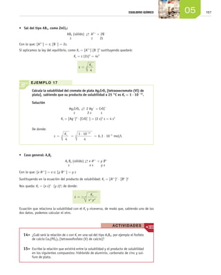 15705EQUILIBRIO QUÍMICO
•	 Sal del tipo AB2, como ZnCl2:
AB2 (sólido)  →←  A2+
+ 2B−
s s 2s
Con lo que: [A2+
] = s; [B−
] = 2s.
Si aplicamos la ley del equilibrio, como Ks = [A2+
] [B−
]2
sustituyendo quedará:
Ks = s (2s)2
= 4s3
s
Ks
=
4
3
•	 Caso general: AxBy
Ax By (sólido) →← x Ay+
+ y Bx−
s x s y s
Con lo que: [x Ay+
] = x s; [y Bx-
] = y s
Sustituyendo en la ecuación del producto de solubilidad: Ks = [Ay+
]x
⋅ [Bx−
]y
Nos queda: Ks = (x s)x
(y s)y
; de donde:
s
K
x y
s
x y
x y= +
Ecuación que relaciona la solubilidad con el Ks y viceversa, de modo que, sabiendo uno de los
dos datos, podemos calcular el otro.
Calcula la solubilidad del cromato de plata Ag2CrO4 [tetraoxocromato (VI) de
plata], sabiendo que su producto de solubilidad a 25 °C es Ks = 1 ⋅ 10-12
.
Solución
Ag2CrO4  →←  2 Ag+
+ CrO4
2−
s 2 s s
Ks = [Ag+
]2
⋅ [CrO4
2−
] = (2 s)2
s = 4 s3
De donde:
s
Ks
= =
⋅
= ⋅
−
−
4
1 10
4
6 3 103
12
3 5
, mol/L
EJEMPLO 17
ACTIVIDADES
	14>	 ¿Cuál será la relación de s con Ks en una sal del tipo A3B2, por ejemplo el fosfato
de calcio Ca3(PO4)2 [tetraoxofosfato (V) de calcio]?
	15>	 Escribe la relación que existirá entre la solubilidad y el producto de solubilidad
en los siguientes compuestos: hidróxido de aluminio, carbonato de cinc y sul-
furo de plata.
Unidad_05.indd 157 19/3/09 22:35:47
 